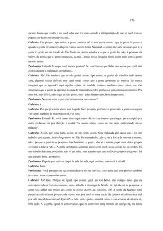 176
mesmo bairro que vocês e tal, você acha que fez mais sentido a interpretação do que se você tivesse
pego esses dados em uma revista ou...
Gabriela: Fez porque, tipo assim, a gente conhece né, é uma coisa assim... que tá perto da gente e
quando a gente vê uma reportagem, vamos supor Jornal Nacional, a gente não sabe de onde que é, a
gente é...pode ser do estado de São Paulo ou outros estados e a que a gente fez não, é pessoas do
bairro, da escola que a gente pesquisou, da rua ...então nossa pesquisa ficou assim mais com a gente
mesmo assim.
Professora: Entendi. E o que você menos gostou? Se você tivesse que falar uma coisa que você não
gostou durante a realização do trabalho...
Gabriela: Ah! Não tenho o que eu não gostei assim...tipo assim, eu gostei de trabalhar tudo assim
sabe, algumas coisas difíceis teve igual umas coisas que a gente aprendeu da matéria. Eu nunca
imaginei que ia aprender aqui aquelas coisas de medida, daaaaaa mediana essas coisas, eu não
imaginava que a gente ia aprender na aula de matemática pelos gráficos e com o tema alcoolismo. Pra
mim foi...não difícil, não é que eu não gostei, mas achei interessante, bem interessante.
Professora: No caso seria o que você achou mais interessante?
Gabriela: é
Gabriela: Por que pra mim não ia sair daquele foco pesquisa gráfico e a gente não, a gente conseguiu
ver outras matérias de matemática né. Foi bom.
Professora: Entendi. É...você como aluna aqui na escola, se você tivesse que chegar, por exemplo, pra
outro professor ou pra direção e contar “eu como aluno, como eu me senti participando desse
trabalho”.
Gabriela: Assim, por uma parte, assim, eu me senti, assim, bem realizada por causa que... foi um
trabalho que a gente...foi esforço nosso né. Não foi um trabalho...ah vc vai e baixa da internet e pronto,
não... porque a gente teve pesquisa, teve bastante...o grupo, não só o nosso grupo, mas vários grupos
se reunia e falava “ah!... A gente debatemos algumas coisas com você, essas coisas né, eu gostei, foi
um trabalho bastante produtivo, não só pra mim, mas acredito que para todos os grupos e eu gostei, foi
um trabalho bem...produtivo.
Professora: Depois que você sai daqui da sala de aula, aqui também, mas você é cidadã
Gabriela: hum
Professora: Você presente na sua comunidade e no seu serviço, você acha que esse projeto também
teve uma...uma repercussão assim...
Gabriela: Ah! teve. Porque né, igual, tipo assim, igual...eu não bebo, mas colegas meus que eu
entrevistei bebem, fazem consumo, sexta, sábado e domingo de bebida né. Aí não só na pesquisa, a
gente fala ahhhh um pouco de...como eu posso dizer?...de conselho, oh! A gente da fazendo uma
pesquisa e não só uma pesquisa da escola, mas pra você ter uma noção de como o alcoolismo faz mal
pra vida dos adolescentes né. Que ah! eu bebo um copinho, amanhã outro e isso se torna alcoólatra né,
bem cedo. Aí a gente, igual eu conversando, que eu entrevistei uma menina do serviço né, ela falou
 