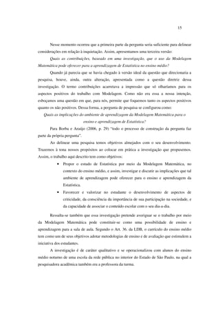 15
Nesse momento ocorreu que a primeira parte da pergunta seria suficiente para delinear
considerações em relação à inquietação. Assim, apresentamos uma terceira versão:
Quais as contribuições, baseado em uma investigação, que o uso da Modelagem
Matemática pode oferecer para a aprendizagem de Estatística no ensino médio?
Quando já parecia que se havia chegado à versão ideal da questão que direcionaria a
pesquisa, houve, ainda, outra alteração, apresentada como a questão diretriz dessa
investigação. O termo contribuições acarretava a impressão que só olharíamos para os
aspectos positivos do trabalho com Modelagem. Como não era essa a nossa intenção,
esboçamos uma questão em que, para nós, permite que foquemos tanto os aspectos positivos
quanto os não positivos. Dessa forma, a pergunta de pesquisa se configurou como:
Quais as implicações do ambiente de aprendizagem da Modelagem Matemática para o
ensino e aprendizagem de Estatística?
Para Borba e Araújo (2006, p. 29) “todo o processo de construção da pergunta faz
parte da própria pergunta”.
Ao delinear uma pesquisa temos objetivos almejados com o seu desenvolvimento.
Trazemos à tona nossos propósitos ao colocar em prática a investigação que propusemos.
Assim, o trabalho aqui descrito tem como objetivos:
• Propor o estudo de Estatística por meio da Modelagem Matemática, no
contexto do ensino médio, e assim, investigar e discutir as implicações que tal
ambiente de aprendizagem pode oferecer para o ensino e aprendizagem da
Estatística.
• Favorecer e valorizar no estudante o desenvolvimento de aspectos de
criticidade, da consciência da importância de sua participação na sociedade, e
da capacidade de associar o conteúdo escolar com o seu dia-a-dia.
Ressalta-se também que essa investigação pretende averiguar se o trabalho por meio
da Modelagem Matemática pode constituir-se como uma possibilidade de ensino e
aprendizagem para a sala de aula. Segundo o Art. 36. da LDB, o currículo do ensino médio
tem como um de seus objetivos adotar metodologias de ensino e de avaliação que estimulem a
iniciativa dos estudantes.
A investigação é de caráter qualitativo e se operacionalizou com alunos do ensino
médio noturno de uma escola da rede pública no interior do Estado de São Paulo, na qual a
pesquisadora acadêmica também era a professora da turma.
 