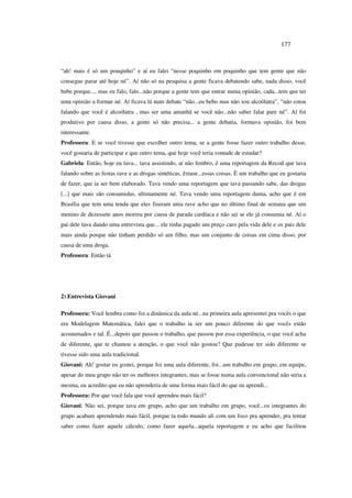 177
“ah! mais é só um pouqinho” e aí eu falei “nesse poquinho em poquinho que tem gente que não
consegue parar até hoje né”. Aí não só na pesquisa a gente ficava debatendo sabe, nada disso, você
bebe porque..., mas eu falo, falo...não porque a gente tem que entrar numa opinião, cada...tem que ter
uma opinião a formar né. Aí ficava lá num debate “não...eu bebo mas não sou alcoólatra”, “não estou
falando que você é alcoólatra , mas ser uma amanhã se você não...não saber falar pare né”. Aí foi
produtivo por causa disso, a gente só não precisa... a gente debatia, formava opinião, foi bem
interessante.
Professora: E se você tivesse que escolher outro tema, se a gente fosse fazer outro trabalho desse,
você gostaria de participar e que outro tema, que hoje você teria vontade de estudar?
Gabriela: Então, hoje eu tava... tava assistindo, aí não lembro, é uma reportagem da Recod que tava
falando sobre as festas rave e as drogas sintéticas, êxtase...essas coisas. È um trabalho que eu gostaria
de fazer, que ia ser bem elaborado. Tava vendo uma reportagem que tava passando sabe, das drogas
[...] que mais são consumidas, ultimamente né. Tava vendo uma reportagem duma, acho que é em
Brasília que tem uma tenda que eles fizeram uma rave acho que no último final de semana que um
menino de dezessete anos morreu por causa de parada cardíaca e não sei se ele já consumia né. Aí o
pai dele tava dando uma entrevista que... ele tinha pagado um preço caro pela vida dele e os pais dele
mais ainda porque não tinham perdido só um filho, mas um conjunto de coisas em cima disso, por
causa de uma droga.
Professora: Então tá
2) Entrevista Giovani
Professora: Você lembra como foi a dinâmica da aula né...na primeira aula apresentei pra vocês o que
era Modelagem Matemática, falei que o trabalho ia ser um pouco diferente do que vocês estão
acostumados e tal. É...depois que passou o trabalho, que passou por essa experiência, o que você acha
de diferente, que te chamou a atenção, o que você não gostou? Que pudesse ter sido diferente se
tivesse sido uma aula tradicional.
Giovani: Ah! gostar eu gostei, porque foi uma aula diferente, foi...um trabalho em grupo, em equipe,
apesar do meu grupo não ter os melhores integrantes, mas se fosse numa aula convencional não seria a
mesma, eu acredito que eu não aprenderia de uma forma mais fácil do que eu aprendi...
Professora: Por que você fala que você aprendeu mais fácil?
Giovani: Não sei, porque tava em grupo, acho que um trabalho em grupo, você...os integrantes do
grupo acabam aprendendo mais fácil, porque ta todo mundo ali com um foco pra aprender, pra tentar
saber como fazer aquele cálculo, como fazer aquela...aquela reportagem e eu acho que facilitou
 