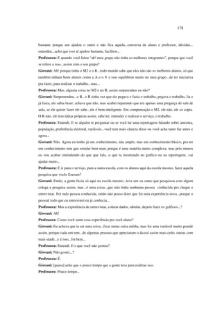178
bastante porque um ajudou o outro e não fica aquela...conversa de aluno e professor, dúvidas...
entendeu...acho que isso aí ajudou bastante, facilitou...
Professora: E quando você falou “ah! meu grupo não tinha os melhores integrantes”, porque que você
se refere a isso...assim com o seu grupo?
Giovani: Ah! porque tinha o M2 e o R...todo mundo sabe que eles não são os melhores alunos, só que
também tinham bons alunos como a A e o V e isso equilibrou muito no meu grupo...de ter iniciativa
pra fazer, para realizar o trabalho...mas...
Professora: Mas, alguma coisa no M2 e no R, assim surpreendeu ou não?
Giovani: Surpreeendeu...o R...o R tinha vez que ele pegava e fazia o trabalho, pegava o trabalho, lia e
já fazia, ele sabia fazer, achava que não, mas acabei reparando que era apenas uma preguiça de sala de
aula, se ele quiser fazer ele sabe...ele é bem inteligente. Em compensação o M2, ele não, ele só copia.
O R não, ele tem idéias próprias assim, sabe ler, entender e realizar o serviço, o trabalho.
Professora: Entendi. E se alguém te perguntar ou se você ler uma reportagem falando sobre amostra,
população, preferência eleitoral, variáveis...você tem mais clareza disso ou você acha tanto faz antes e
agora...
Giovani: Não. Agora eu tenho já um conhecimento, não amplo, mas um conhecimento básico, pra ter
um conhecimento tem que estudar bem mais porque é uma matéria muito complexa, mas pelo menos
eu vou acabar entendendo do que que fala...o que ta mostrando no gráfico ou na reportagem...vai
ajudar muito...
Professora: E ir para o serviço, para a outra escola, com os alunos aqui da escola mesmo, fazer aquela
pesquisa que vocês fizeram?
Giovani: Então, a gente ficou só aqui na escola mesmo...teve um ou outro que pesquisou com algum
colega a pesquisa assim, mas...é uma coisa...que não tinha nenhuma pessoa conhecida pra chegar e
entrevistar. Foi tudo pessoa conhecida, então não posso dizer que foi uma experiência nova...porque o
pessoal todo que eu entrevistei eu já conhecia...
Professora: Mas a experiência de entrevistar, coletar dados, tabular, depois fazer os gráficos...?
Giovani: Ah!
Professora: Como você sente essa experiência pra você aluno?
Giovani: Eu achava que ia ser uma coisa...ficar numa coisa média, mas foi uma variável muito grande
assim, porque cada um tem...de algumas pessoas que apreciaram o álcool assim mais cedo, outras com
mais idade...e é isso...foi bem...
Professora: Entendi. E o que você não gostou?
Giovani: Não gostei...?
Professora: É.
Giovani: [pausa] acho que o pouco tempo que a gente teve para realizar isso
Professora: Pouco tempo...
 