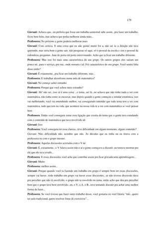 179
Giovani: Achava que...eu preferia que fosse um trabalho semestral sabe assim...pra fazer um trabalho,
ficou bem feito, mas achava que podia melhorar ainda mais...
Professora: No próximo a gente poderia melhorar mais
Giovani: Com certeza. E uma coisa que eu não gostei muito foi a, não sei se a direção não tava
querendo, mas seria bom a gente sair, não pesquisar só aqui, só o pessoal da escola e sim o pessoal da
redondeza, perguntar...bate de porta em porta entrevistando. Acho que ia ficar um trabalho diferente.
Professora: Mas isso foi mais uma característica do seu grupo. Os outros grupos eles saíram um
pouco né...para o serviço, pra rua...onde moram e tal. Foi característico do seu grupo. Você sentiu falta
disso então?
Giovani: É exatamente...pra ficar um trabalho diferente, mas...
Professora: E trabalhar alcoolismo numa aula de matemática?
Giovani: No começo achei estranho
Professora: Porque que você achou meio estranho?
Giovani: Ah! não sei...isso aí é uma coisa ...o tema...sei lá...eu achava que não tinha nada a ver com
matemática, não tinha como se encaixar, mas depois quando a gente começou a estudar estatística, isso
vai melhorando, você vai entendendo melhor, vai conseguindo entender que todo tema tem a ver com
matemática, tudo que tem na vida, que acontece na nossa vida te a ver com matemática se você pensar
bem
Professora: Então você conseguiu notar essa ligação que existia do tema que a gente tava estudando
com o conteúdo de matemática que tava envolvido ali
Giovani: Isso
Professora: Você conseguiu ter essa clareza...teve dificuldade em algum momento, algum conteúdo?
Giovani: Não...dificuldade não, acredito que não. As dúvidas que eu tinha ou eu tirava com a
professora ou com o grupo mesmo.
Professora: Aquelas discussões acirradas com o V né
Giovani: É, extaamente...o V falava assim não e aí a gente começava a discutir, eu tentava mostrar pra
ele que ele tava errado...
Professora: E essas discussões você acha que contribui assim pra ficar gravada uma aprendizagem...
Giovani: Muito
Professora: melhor assim...
Giovani: Porque quando você ta fazendo um trabalho em grupo é sempre bom ter essas discussões,
sempre vai haver...todo trabalho em grupo vai haver essas discussões...se não tivesse discussão dava
pra perceber que não tá envolvido, o grupo não ta envolvdo no tema, então acho que deu pra perceber
bem que o grupo tava bem envolvido...eu, o V, a A, o R...tava tentando discutir pra achar uma melhor
forma de fazer...
Professora: Se você tivesse que fazer outro trabalho desse, você gostaria ou você falaria “não...quero
ter aula tradicional, quero resolver listas de exercícios”...
 