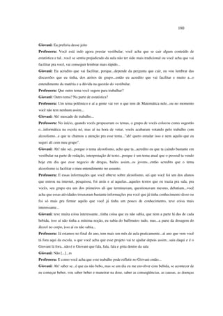 180
Giovani: Eu preferia desse jeito
Professora: Você está indo agora prestar vestibular, você acha que se cair algum conteúdo de
estatística e tal...você se sentiu prejudicado da aula não ter sido mais tradicional ou você acha que vai
facilitar pra você, vai conseguir lembrar mais rápido...
Giovani: Eu acredito que vai facilitar, porque...depende da pergunta que cair, eu vou lembrar das
discussões que eu tinha, dos atritos de grupo...então eu acredito que vai facilitar e muito a...o
entendimento da matéria e a dúvida na questão do vestibular.
Professora: Que outro tema você sugere para trabalhar?
Giovani: Outro tema? Na parte de estatística?
Professora: Um tema polêmico e aí a gente vai ver o que tem de Matemática nele...ou no momento
você não tem nenhum assim...
Giovani: Ah! mercado de trabalho...
Professora: No início, quando vocês propuseram os temas, o grupo de vocês colocou como sugestão
o...informática na escola né, mas aí na hora de votar, vocês acabaram votando pelo trabalho com
alcoolismo...e que te chamou a atenção pra esse tema...”ah! quero estudar isso e nem aquilo que eu
sugeri ali com meu grupo”.
Giovani: Ah! não sei...porque o tema alcoolismo, acho que ta...acredito eu que ta caindo bastante em
vestibular na parte de redação, interpretação de texto...porque é um tema atual que o pessoal ta vendo
hoje em dia que esse negocio de drogas, bailes assim...os jovens...então acredito que o tema
alcoolismo ia facilitar o meu entendimento no assunto.
Professora: E essas informações que você obteve sobre alcoolismo, sei que você foi um dos alunos
que entrou na internet, pesquisou, foi atrás e aí aquelas...aqueles textos que eu trazia pra sala, pra
vocês, seu grupo era um dos primeiros ali que terminavam, questionavam mesmo, debatiam...você
acha que essas atividades trouxeram bastante informações pra você que já tinha conhecimento disso ou
foi só mais pra firmar aquilo que você já tinha um pouco de conhecimento, teve coisa mais
interessante...
Giovani: teve muita coisa interessante...tinha coisa que eu não sabia, que nem a parte lá das de cada
bebida, isso aí não tinha a mínima noção, eu sabia do bafômetro tudo, mas...a parte da dosagem do
álcool no corpo, isso aí eu não sabia...
Professora: Já estamos no final do ano, tem mais um mês de aula praticamente...aí ano que vem você
tá fora aqui da escola, o que você acha que esse projeto vai te ajudar depois assim...saiu daqui e é o
Giovani lá fora...não é o Giovani que fala, fala, fala e grita dentro da sala
Giovani: Não [...]...rs
Professora: E como você acha que esse trabalho pode refletir no Giovani então...
Giovani: Ah! saber se...é que eu não bebo, mas se um dia eu me envolver com bebida, se acontecer de
eu começar beber, vou saber beber e maneirar na dose, saber as conseqüências, as causas, as doenças
 