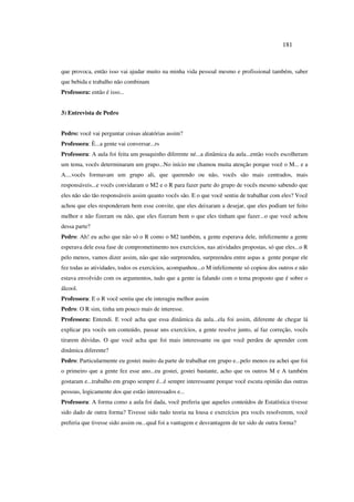 181
que provoca, então isso vai ajudar muito na minha vida pessoal mesmo e profissional também, saber
que bebida e trabalho não combinam
Professora: então é isso...
3) Entrevista de Pedro
Pedro: você vai perguntar coisas aleatórias assim?
Professora: È...a gente vai conversar...rs
Professora: A aula foi feita um pouquinho diferente né...a dinâmica da aula...então vocês escolheram
um tema, vocês determinaram um grupo...No início me chamou muita atenção porque você o M... e a
A....vocês formavam um grupo ali, que querendo ou não, vocês são mais centrados, mais
responsáveis...e vocês convidaram o M2 e o R para fazer parte do grupo de vocês mesmo sabendo que
eles não são tão responsáveis assim quanto vocês são. E o que você sentiu de trabalhar com eles? Você
achou que eles responderam bem esse convite, que eles deixaram a desejar, que eles podiam ter feito
melhor e não fizeram ou não, que eles fizeram bem o que eles tinham que fazer...o que você achou
dessa parte?
Pedro: Ah! eu acho que não só o R como o M2 também, a gente esperava dele, infelizmente a gente
esperava dele essa fase de comprometimento nos exercícios, nas atividades propostas, só que eles...o R
pelo menos, vamos dizer assim, não que não surpreendeu, surpreendeu entre aspas a gente porque ele
fez todas as atividades, todos os exercícios, acompanhou...o M infelizmente só copiou dos outros e não
estava envolvido com os argumentos, tudo que a gente ia falando com o tema proposto que é sobre o
álcool.
Professora: E o R você sentiu que ele interagiu melhor assim
Pedro: O R sim, tinha um pouco mais de interesse.
Professora: Entendi. E você acha que essa dinâmica da aula...ela foi assim, diferente de chegar lá
explicar pra vocês um conteúdo, passar uns exercícios, a gente resolve junto, aí faz correção, vocês
tirarem dúvidas. O que você acha que foi mais interessante ou que você perdeu de aprender com
dinâmica diferente?
Pedro: Particularmente eu gostei muito da parte de trabalhar em grupo e...pelo menos eu achei que foi
o primeiro que a gente fez esse ano...eu gostei, gostei bastante, acho que os outros M e A também
gostaram e...trabalho em grupo sempre é...é sempre interessante porque você escuta opinião das outras
pessoas, logicamente dos que estão interessados e...
Professora: A forma como a aula foi dada, você preferia que aqueles conteúdos de Estatística tivesse
sido dado de outra forma? Tivesse sido tudo teoria na lousa e exercícios pra vocês resolverem, você
preferia que tivesse sido assim ou...qual foi a vantagem e desvantagem de ter sido de outra forma?
 