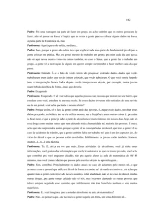 182
Pedro: Foi uma vantagem na parte de fazer em grupo, eu acho também que os outros gostaram de
fazer...não só passar na lousa, é lógico que as vezes a gente precisa colocar alguns dados na lousa,
alguma parte de Estatística né, mas
Professora: Aquela parte de média, mediana...
Pedro: Isso, porque a gente não sabia, teve que explicar toda essa parte do fundamental pra depois a
gente colocar em prática. Mas eu gostei mesmo do trabalho em grupo, pra mim cada dia que passa,
não só aqui nessa escola como em outros também, no caso o Senai, que a gente faz o trabalho em
grupo...a gente vê a motivação de alguns em querer sempre surpreender e fazer melhor cada dia que
passa.
Professora: Entendi. É...e o fato de vocês terem ido pesquisar, coletado dados...dados que vocês
trabalharam eram dados que vocês tinham coletado, que vocês tabularam. O que você sentiu fazendo
isso, a interpretação desses dados depois...vocês interpretaram depois, por exemplo, tantos jovens
usam bebida alcoólica de forma...mais que deveria
Pedro: Exagerado
Professora: Exagerado. E aí você sabia que aquelas pessoas são pessoas que moram no seu bairro, que
estudam com você, estudam na mesma escola. Se esses dados tivessem sido retirados de uma revista
ou de um jornal, você acha que teria o mesmo efeito?
Pedro: Porque assim, só o fato da gente correr atrás das pessoas, é...pegar esses dados, recolher esses
dados pra poder, na bebida, ver se ele utiliza mesmo, ver a freqüência entre outras coisas é...pra mim
ia ficar meio, é que a gente já sabe a parte do alcoolismo é muito intenso em nossos dias, hoje, não só
essa droga como muitas outras que vem afetando toda a humanidade né, maioria das pessoas. E outra,
acho que não surpreendeu assim, porque a gente vê as conseqüências do álcool, que traz, a gente vê no
caso de acidentes de trânsito, que a gente também falou no trabalho né, que é um dos aspectos do...do
vício do álcool e que as pessoas estão envolvidas. Infelizmente os jovens estão também...homem,
mulher...é...rs...é uma lástima.
Professora: Ta. E...deixa eu ver que mais...Essas atividades de alcoolismo, você já tinha essas
informações, você gostou das informações que vocês levantaram e as que eu trouxe pra sala, você acha
que contribui pra você enquanto cidadão, não pra aquele aluno da aula de matemática de 40/ 45
minutos, mas você como cidadão que passou pela escola e depois na aprendizagem...
Pedro: Sim, contribui. Principalmente os dados atuais no caso de acidentes pelo menos né...o que
acontece com o pessoal que utiliza o álcool de forma excessiva né, de modo excessivo e...eu acho que
quanto mais a gente está envolvido nesses assuntos, estar atualizado, não só no caso do álcool, muitas
outras drogas...pra gente tomar cuidado não só nós, mas estarmos alertando as outras pessoas que
talvez estejam seguindo esse caminho que infelizmente não traz beneficio nenhum e sim muitos
malefícios.
Professora: E...você imaginou que ia estudar alcoolismo na aula de matemática?
Pedro: Não...eu pensava que...até no início a gente sugeriu um tema, um tema diferente né...
 