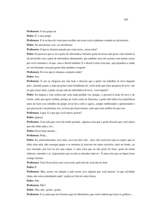 183
Professora: O seu grupo né
Pedro: É, o meu grupo
Professora: E aí na hora de votar para escolher um tema vocês acabaram votando no alcoolismo...
Pedro: No alcoolismo, isso...no alcoolismo
Professora: O que te chamou atenção pra votar nesse...nesse tema?
Pedro: Eu pensava que ia ser a parte de informática, bastante gente da nossa sala gosta, todo mundo ta
ali envolvido com a parte de informática diariamente, que também seria um assunto com muitas coisas
pra você comentar e só que...mas o álcool também. E o álcool é uma coisa que...que prejudica a saúde
né, tem bastante coisa pra gente falar também a respeito
Professora: Foi isso que te chamou a atenção então?
Pedro: Isso
Professora: E seu eu chegasse pra sala hoje e dissesse que a gente vai trabalhar di novo daquele
jeito...fazendo grupo, a aula um pouco mais barulhenta né, vocês terão que fazer pesquisa di novo, vão
ter que correr atrás, a gente vai pra sala de informática di novo...você toparia?
Pedro: Eu toparia e com certeza não seria nada perdido viu, porque...o pessoal ia fazer di novo e de
forma...acho que agora melhor, porque já viram como eu funciona, a gente não tinha essa experiência
antes de fazer esse trabalho em grupo, levar tão a sério e agora...sempre melhorando e aprimorando o
que precisa né e da próxima vez, se fosse pra fazer mesmo, acho que seria melhor do que esse.
Professora: Legal. E o que que você menos gostou?
Pedro: [pausa]
Professora: Uma aula que você não tenha gostado...alguma coisa que a gente discutiu que você achou
que não tinha nada a ver...
Pedro: Posso falar mesmo...
Professora: Pode...
Pedro: Eu, particularmente, teve uma...teve uns dois, três ...dois, três exercícios que eu copiei, que eu
faltei uma aula, não consegui pegar e os meninos já estavam em outro exercício, mais na frente...eu
tava atrasado, por isso eu tive que copiar...é uma coisa que eu não gosto de fazer, gosto de tentar
elaborar, entender e aí...logicamente que eu não ia entender nada ne´. É uma coisa que eu fiquei triste
comigo mesmo.
Professora: Você ficou triste com você assim, pelo fato de você não ter feito
Pedro: É
Professora: Mas, assim, em relação a aula assim, teve alguma que você pensou “ai que atividade
chata, não estou entendendo nada”, podia ser feito de outra forma
Pedro: Não
Professora: Não?
Pedro: Não, não...gostei...gostei
Professora: E as aulas que nós fizemos aqui no laboratório, que vocês tinham que fazer os gráficos...
 