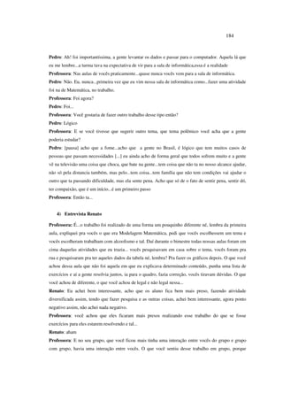 184
Pedro: Ah! foi importantíssima, a gente levantar os dados e passar para o computador. Aquela lá que
eu me lembre...a turma tava na expectativa de vir para a sala de informática,essa é a realidade
Professora: Nas aulas de vocês praticamente...quase nunca vocês vem para a sala de informática.
Pedro: Não. Eu, nunca...primeira vez que eu vim nessa sala de informática como...fazer uma atividade
foi na de Matemática, no trabalho.
Professora: Foi agora?
Pedro: Foi...
Professora: Você gostaria de fazer outro trabalho desse tipo então?
Pedro: Lógico
Professora: E se você tivesse que sugerir outro tema, que tema polêmico você acha que a gente
poderia estudar?
Pedro: [pausa] acho que a fome...acho que a gente no Brasil, é lógico que tem muitos casos de
pessoas que passam necessidades [...] eu ainda acho de forma geral que todos sofrem muito e a gente
vê na televisão uma coisa que choca, que bate na gente...tem coisa que não ta no nosso alcance ajudar,
não só pela distancia também, mas pelo...tem coisa...tem família que não tem condições vai ajudar o
outro que ta passando dificuldade, mas ela sente pena. Acho que só de o fato de sentir pena, sentir dó,
ter compaixão, que é um início...é um primeiro passo
Professora: Então ta...
4) Entrevista Renato
Professora: É...o trabalho foi realizado de uma forma um pouquinho diferente né, lembra da primeira
aula, expliquei pra vocês o que era Modelagem Matemática, pedi que vocês escolhessem um tema e
vocês escolheram trabalham com alcoolismo e tal. Daí durante o bimestre todas nossas aulas foram em
cima daquelas atividades que eu trazia... vocês pesquisavam em casa sobre o tema, vocês foram pra
rua e pesquisaram pra ter aqueles dados da tabela né, lembra? Pra fazer os gráficos depois. O que você
achou dessa aula que não foi aquela em que eu explicava determinado conteúdo, punha uma lista de
exercícios e aí a gente resolvia juntos, ia para o quadro, fazia correção, vocês tiravam dúvidas. O que
você achou de diferente, o que você achou de legal e não legal nessa...
Renato: Eu achei bem interessante, acho que os aluno fica bem mais preso, fazendo atividade
diversificada assim, tendo que fazer pesquisa e as outras coisas, achei bem interessante, agora ponto
negativo assim, não achei nada negativo.
Professora: você achou que eles ficaram mais presos realizando esse trabalho do que se fosse
exercícios para eles estarem resolvendo e tal...
Renato: aham
Professora: E no seu grupo, que você ficou mais tinha uma interação entre vocês do grupo e grupo
com grupo, havia uma interação entre vocês. O que você sentiu desse trabalho em grupo, porque
 