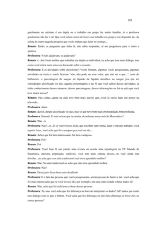 185
geralmente no máximo é em dupla ou o trabalho em grupo faz muito barulho, aí o professor
geralmente não faz e tal. Que você achou assim de fazer esse trabalho em grupo e um depender da...da
coleta do outro naquela pesquisa que vocês tinham que fazer no começo...
Renato: Então, as perguntas que tinha lá, não sabia responder, aí um perguntava para o outro e
ajudava
Professora: Vocês ajudavam, se ajudavam?
Renato: é...daí é bem melhor que trabalhar em dupla ou individual, eu acho que tem mais diálogo, tem
como você entrar num senso ou discussão sobre o assunto
Professora: E as atividades sobre alcoolismo? Vocês fizeram, algumas vocês pesquisaram, algumas
atividades eu trazia e vocês ficavam “não, não pode ser esse valor, que não sei o que...”, teste do
bafômetro, a porcentagem de sangue no líquido...de líquido alcoólico no sangue pra...pra ser
considerado alcoolizado ou não, aquelas porcentagens e tal. O que você achou dessas atividades, já
tinha conhecimento desses números, dessas porcentagens, dessas informações ou foi na aula que você
teve maior acesso?
Renato: Não...todas...agora na aula teve bem mais acesso que...você já ouviu falar um pouco na
televisão...
Professora: aham
Renato: álcool, dirigir alcoolizado ou não, mas só que teve bem mais profundidade, bem profunda.
Professora: Entendi. E você achou que ia estudar alcoolismo numa aula de Matemática?
Renato: Não...rs
Professora: Não?...rs...E se você tivesse, hoje, que escolher outro tema, fazer o mesmo trabalho, você
toparia fazer, você acha que foi vantajoso pra você ou não...
Renato: Achei que foi bem interessante, foi bem vantajoso.
Professora: Foi?
Renato: Foi
Professora: Você hoje lê um jornal, uma revista ou assiste uma reportagem na TV falando de
Estatística, amostra, população, variáveis, você tem mais clareza desses...ou você ainda tem
dúvidas...ou acha que com aula tradicional você teria aprendido melhor?
Renato: Não. Na aula tradicional eu acho que não teria aprendido melhor.
Professora: Não?
Renato: Desse jeito ficou bem mais detalhado.
Professora: E o fato das pessoas que vocês pesquisaram, serem pessoas do bairro e tal...você acha que
foi mais interessante que se você tivesse ido, por exemplo, em uma outra cidade coletar dados lá?
Renato: Não, acho que foi suficiente coletar dessas pessoas.
Professora: Ta, mas você acha que fez diferença na hora de interpretar os dados? Ah! tantos por cento
tem diálogo com os pais e bebem. Você acha que fez diferença ou não faria diferença se fosse eles ou
outras pessoas?
 