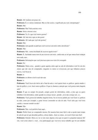 186
Renato: Ah! mudaria um pouco né...
Professora: É, os valores mudariam. Mas eu falo assim, o significado pra você, interpretação?
Renato: Não
Professora: Não? Seria mesma coisa
Renato: Seria a mesma coisa
Professora: Ta. E o que você menos gostou?
Renato: Ah! não tem o que eu não gostei
Professora: Ah! nada que você não gostou?
Renato: Não
Professora: nem quando eu pedi pra você escrever um texto sobre alcoolismo?
Renato: Não
Professora: Não...sentiu facilidade de escrever aquele texto?
Renato: É...facilidade nunca tem né pra escrever um texto...ainda mais eu né que nunca fazer redação
nem nada, mas...
Professora: Informações que você precisava para esse texto foi sossegado
Renato: Foi
Professora: Outra coisa... quando a gente aquelas aulas aqui na sala de informática você foi um dos
alunos que não saiu do computador, enquanto os outros se revezavam, por que tínhamos poucos
micros, você ficou lá
Renato: rs
Professora: no último e de lá você não saía
Renato: rs
Professora: Você ficava do início até o final da aula e você queria fazer os gráficos, queria mudar o
tipo do gráfico, a cor, fazer outros gráficos. O que te chamou a atenção que você gostou tanto daquela
aula?
Renato: É que eu sempre fui puxado...sempre gostei de informática, então...a área que eu quero
trabalhar é de informática, então quando eu começo mexer...prende...aí eu não consigo sair...rs...
Professora: Você gostou de trabalhar daquela forma. Se eu tivesse pedido pra você fazer os gráficos
na mão, como por exemplo, a gente tivesse construído na sala de aula. Você acha que você teria
sentido, o mesmo sentido ou não?
Renato: Não
Professora: Não, você preferiu fazer aqui...
Renato: Preferi fazer no computador mesmo. De maneira bem mais fácil e não se perde tanto tempo
de aula do que ter que desenhar gráfico, colocar dados...fazer as contas...no excel é bem mais fácil
Professora: Entendi. Deixa eu ver se tem mais alguma coisa que eu quero te perguntar [pausa] Ah!
sim, você como aluno é...você... essa participação que você teve nesse trabalho que foi um trabalho
 
