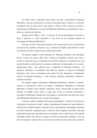 16
Ao refletir sobre a importância deste estudo, seja para a comunidade da Educação
Matemática, seja para profissionais de ensino da educação básica, focaliza-se as possíveis
contribuições que ele pode trazer à ação prática e reflexiva sobre o processo de ensino e
aprendizagem da Matemática, por meio da Modelagem Matemática, em particular no que se
refere aos conceitos de Estatística.
Segundo Perez (2004, p. 251), “o processo de ensino-aprendizagem envolvendo o
aluno, o professor e o saber matemático é visto como um dos principais projetos de
investigação em Educação Matemática”.
Para que se inicie a leitura dessa pesquisa com um panorama do que está apresentado
em cada um dos capítulos, esboçamos, pois, a estrutura do trabalho, apresentando o resumo
dos elementos (teóricos e práticos) que compõe cada um deles.
No primeiro capítulo, o qual chamamos de “Educação Estatística: uma abordagem
teórica” tecemos um sucinto olhar sobre a história da Estatística, focando, pois, fatos e
estudiosos importantes para a constituição dessa história. Esboçamos um paralelo com a era
atual da Estatística, discorrendo até as primeiras implicações de preocupação com o ensino e
aprendizagem desta, o que culminou para o surgimento da Educação Estatística. Na
seqüência, abordamos a consolidação desta linha de pesquisa no contexto da Educação
Matemática, bem como as articulações entre ambas. Por fim, delineamos os fundamentos
teóricos da Educação Estatística, a saber: literacia estatística, pensamento estatístico e
raciocínio estatístico.
No segundo capítulo, denominado “Modelagem Matemática: trilhando o caminho”,
expomos os pressupostos teóricos em relação à Modelagem Matemática na Educação
Matemática. O objetivo deste capítulo é apresentar, situar e discutir parte do aporte teórico
utilizado no trabalho. Dessa forma, é tecida uma revisão da literatura, justificando a
concepção de Modelagem adotada nesta investigação e estabelecendo uma discussão teórica
sobre Modelagem Matemática sob a vertente dessa pesquisa.
O terceiro capítulo intitulado “Discussões metodológicas e narrativa do processo de
constituição do material de estudo”, aborda a metodologia de pesquisa de cunho qualitativo,
utilizada nesse trabalho. Dispara a discussão sobre os procedimentos metodológicos pautados
em teoria condizente, empregados para a coleta dos dados (julgados necessários, tanto pela
pesquisadora quanto pela orientadora dessa investigação) e para a análise destes. Este capítulo
contempla também uma reflexão a respeito do professor-pesquisador acadêmico, visto que
nesta investigação a pesquisa deu-se no decorrer da prática de sala de aula onde o professor
 