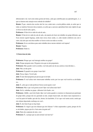 187
diferenciado e tal, você como aluno gostou da forma...acha que contribui para sua aprendizagem...é...o
que te chamou mais atenção nesse método de trabalho?
Renato: É que...maioria das escolas não faz isso, ainda mais a escola pública ainda, eu achei que se
todas as matérias fizessem dessa maneira, eu acho que as pessoas aprendiam bem mais rápido do que
se fosse na sala de aula, agora...
Professora: O fato de ter saído da sala de aula...
Renato: O fato de ter saído da sala de aula...da maneira de fazer um trabalho em grupo diferente, que
ficou mesmo aquela bagunça, ainda mais nossa classe ainda...rs...todo mundo colaborou um com o
outro, daí acho que seria bem melhor se fizesse assim em todas as escolas.
Professora: Se eu convidasse para outro trabalho desse mesmo método você toparia?
Renato: Toparia
Professora: Então ta.
5) Entrevista de João
Professora: Porque que você interagiu melhor em grupo?
João: Porque pergunta mais. Pergunta coisa que eu não perguntaria
Professora: Mas quando você ta sozinho, você não pode sair da sua carteira e tirar dúvidas e...
João: Não, eu não gosto
Professora: E quando ta no grupo é mais fácil
João: Nossa, lógico. Ta do Lado.
João: É mais fácil perguntar pra pessoa que ta do lado.
Professora: E você achou mais interessante trabalhar assim, por isso que você resolvia as atividades
ou...
João: É...acho que se todo professor fizesse assim igual a você
Professora: Mas o que você gostou assim? Que você achou mais fácil?
João: Sei lá...trabalhar no grupo...diferente lá do fundo...rsrs
Professora: Ahhhh...saiu lá do fundo. Que você sentiu quando os meninos te chamaram pra participar
do grupo deles, porque eles né, querendo ou não, sempre fazem tudo, são alunos mais responsáveis e
você faz parte do fundão, que não faz, dorme, faz lanchinho...E aí o que você sentiu assim, sentiu que
eles tinham depositado confiança em você...
João: É, eles bota fé que eu faço lição.
Professora: E o legal é que eles falaram que eles falaram “o João surpreendeu a gente, porque ele fez
as atividades, pegava pra ler e fazia antes da gente até”.
João: Parte eles copiaram de mim...rsrsr
Professora: É...e porque que na aula normal você não faz?
 