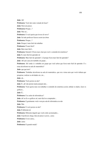 188
João: Ah!
Professora: Você não sente vontade de fazer?
João: Nem um pouco.
Professora: Porque...?
João: Não sei...
Professora: E você queria que tivesse di novo?
João: Se todo professor fizesse assim tava bom
Professora: Porque...?
João: Porque é mais fácil de trabalhar
Professora: É mais fácil?
João: Bem mais fácil...
Professora: Entendi. E ficou mais claro pra você o conteúdo de estatística?
João: É, mais fácil de aprender né
Professora: Mais fácil de aprender?...E porque ficou mais fácil de aprender?
João: Ah! por causa do trabalho em grupo...
Professora: Ah! então é o trabalho em grupo que você achou que ficou mais fácil de aprender. E o
tema alcoolismo na aula de matemática?
João: que que tem?
Professora: Trabalhar alcoolismo na aula de matemática...que era o tema nem que vocês tinham que
pesquisar, realizar as atividades etc, etc...
João: ah...
Professora: Você gostou ou não?
João: È...ah! não prestei muita atenção não...
Professora: Você queria mais era trabalhar o conteúdo de estatística assim, tabular os dados, fazer os
gráficos...
João: É...
Professora: E as aulas de informáticas?
João: ah! eu fiz os gráficos né, mais fácil no computador...
Professora: E geralmente vocês vem pra sala de informática ou não
João: Não
Professora: E você gostou ou não?
João: É diferente né
Professora: Diferente daquilo que vocês estão acostumados...
João: O professor chega, fala um pouco e já era...cansa
Professora: E isso cansa...
João: cansa
Professora: E quando muda?
 