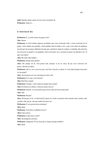 189
João: Quando muda a gente envolve mais na matéria ué
Professora: Então ta....
6) Entrevista de Alex
Professora: É...as aulas foram em grupo certo?
Alex: humm
Professora: aí vocês tinham algumas atividades para estar resolvendo toda e vocês resolviam ali no
grupo, vocês tinham um pastinha, vocês punham tudo lá dentro e tal...o que você achou da dinâmica
da aula que foi um pouco diferente da aula que o professor chega lá, explica o conteúdo, põe uma lista
de exercicios no quadro e vai ajudando vocês resolverem, faz a correção na lousa, tira dúvidas e tal...O
que você achou?
Alex: Pra mim, bem melhor...
Professora: Porque bem melhor?
Alex: Ah! porque sei lá, você presta mais atenção, ta ali no meio, dá pra você conversar um
pouco...discutir as idéias...
Professora: Ah! ta...esse conversar que você fala é discutir as idéias. E você tinha bastante discussão
no seu grupo?
Alex: Ah um pouco né, uns concordavam outros não
Professora: E aí o que vocês faziam?
Alex: Daí fazia votação
Professora: Votação...vocês tentavam chegar num acordo?
Alex: È misturava as idéias e colocava numa coisa só
Professora: Entendi...E você preferia que tivesse sido da forma tradicional?
Alex: Não
Professora: Porque?
Alex: Ah porque sei lá...a tradicional já enjoou né...desde a primeira série fazendo tudo sozinho, tudo
sozinho, acho que já...tem que mudar um pouco né
Professora: E você gostou dessa mudança?
Alex: aham
Professora: Você faria o trabalho di novo?
Alex: Com certeza...
Professora: E qual seria o tema?
Alex: Ah tabagismo né dona...
Professora: Tabagismo? É um tema que te chama atenção também?
Alex: aham
 