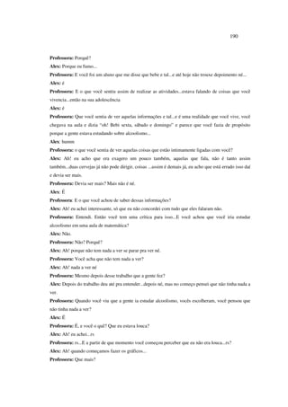 190
Professora: Porquê?
Alex: Porque eu fumo...
Professora: E você foi um aluno que me disse que bebe e tal...e até hoje não trouxe depoimento né...
Alex: é
Professora: E o que você sentiu assim de realizar as atividades...estava falando de coisas que você
vivencia...então na sua adolescência
Alex: é
Professora: Que você sentia de ver aquelas informações e tal...e é uma realidade que você vive, você
chegava na aula e dizia “oh! Bebi sexta, sábado e domingo” e parece que você fazia de propósito
porque a gente estava estudando sobre alcoolismo...
Alex: humm
Professora: o que você sentia de ver aquelas coisas que estão intimamente ligadas com você?
Alex: Ah! eu acho que era exagero um pouco também, aquelas que fala, não é tanto assim
também...duas cervejas já não pode dirigir, coisas ...assim é demais já, eu acho que está errado isso daí
e devia ser mais.
Professora: Devia ser mais? Mais não é né.
Alex: É
Professora: E o que você achou de saber dessas informações?
Alex: Ah! eu achei interessante, só que eu não concordei com tudo que eles falaram não.
Professora: Entendi. Então você tem uma crítica para isso...E você achou que você iria estudar
alcoolismo em uma aula de matemática?
Alex: Não.
Professora: Não? Porquê?
Alex: Ah! porque não tem nada a ver se parar pra ver né.
Professora: Você acha que não tem nada a ver?
Alex: Ah! nada a ver né
Professora: Mesmo depois desse trabalho que a gente fez?
Alex: Depois do trabalho deu até pra entender...depois né, mas no começo pensei que não tinha nada a
ver.
Professora: Quando você viu que a gente ia estudar alcoolismo, vocês escolheram, você pensou que
não tinha nada a ver?
Alex: É
Professora: É, e você o quê? Que eu estava louca?
Alex: Ah! eu achei...rs
Professora: rs...E a partir de que momento você começou perceber que eu não era louca...rs?
Alex: Ah! quando começamos fazer os gráficos...
Professora: Que mais?
 