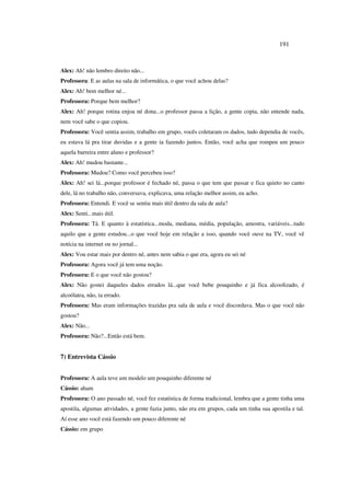 191
Alex: Ah! não lembro direito não...
Professora: E as aulas na sala de informática, o que você achou delas?
Alex: Ah! bem melhor né...
Professora: Porque bem melhor?
Alex: Ah! porque rotina enjoa né dona...o professor passa a lição, a gente copia, não entende nada,
nem você sabe o que copiou.
Professora: Você sentia assim, trabalho em grupo, vocês coletaram os dados, tudo dependia de vocês,
eu estava lá pra tirar duvidas e a gente ia fazendo juntos. Então, você acha que rompeu um pouco
aquela barreira entre aluno e professor?
Alex: Ah! mudou bastante...
Professora: Mudou? Como você percebeu isso?
Alex: Ah! sei lá...porque professor é fechado né, passa o que tem que passar e fica quieto no canto
dele, lá no trabalho não, conversava, explicava, uma relação melhor assim, eu acho.
Professora: Entendi. E você se sentiu mais útil dentro da sala de aula?
Alex: Senti...mais útil.
Professora: Tá. E quanto à estatística...moda, mediana, média, população, amostra, variáveis...tudo
aquilo que a gente estudou...o que você hoje em relação a isso, quando você ouve na TV, você vê
notícia na internet ou no jornal...
Alex: Vou estar mais por dentro né, antes nem sabia o que era, agora eu sei né
Professora: Agora você já tem uma noção.
Professora: E o que você não gostou?
Alex: Não gostei daqueles dados errados lá...que você bebe pouquinho e já fica alcoolizado, é
alcoólatra, não, ta errado.
Professora: Mas eram informações trazidas pra sala de aula e você discordava. Mas o que você não
gostou?
Alex: Não...
Professora: Não?...Então está bem.
7) Entrevista Cássio
Professora: A aula teve um modelo um pouquinho diferente né
Cássio: aham
Professora: O ano passado né, você fez estatística de forma tradicional, lembra que a gente tinha uma
apostila, algumas atividades, a gente fazia junto, não era em grupos, cada um tinha sua apostila e tal.
Aí esse ano você está fazendo um pouco diferente né
Cássio: em grupo
 