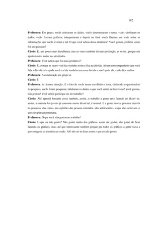 192
Professora: Em grupo, vocês coletaram os dados, vocês determinaram o tema, vocês tabularam os
dados, vocês fizeram gráficos, interpretaram e depois no final vocês fizeram um texto sobre as
informações que vocês tiveram e tal. O que você achou dessa dinâmica? Você gostou, preferiu como
foi ano passado?
Cássio: É...um pouco mais barulhenta, mas as vezes também dá mais produção, as vezes...porque um
ajuda o outro assim nas atividades.
Professora: Você achou que foi mais produtivo?
Cássio: É...porque as vezes você faz sozinho assim e fica na dúvida. Aí tem um companheiro que você
fala a dúvida e ele ajuda você e aí ele também tem uma dúvida e você ajuda ele, então fica melhor
Professora: A colaboração em grupo aí
Cássio: É
Professora: te chamou atenção...E o fato de vocês terem escolhido o tema, elaborado o questionário
da pesquisa, vocês foram pesquisar, tabularam os dados, o que você sentiu de fazer isso? Você gostou,
não gostou? Você sentiu participar ais do trabalho?
Cássio: Ah! aprendi bastante coisa também...assim...o trabalho a gente tava falando do álcool ne,
assim, a maioria dos jovens já consome muito álcool né, é normal. E a gente buscou procurar através
da pesquisa, das coisas, das opiniões das pessoas entendeu...dos adolescentes, o que eles achavam, o
que eles pensam entendeu.
Professora: O que você não gostou no trabalho?
Cássio: O que eu não gostei? Não gostei muito dos gráficos, assim até gostei, não gostei de ficar
fazendo os gráficos, mais até que interessante também porque pra todos os gráficos a gente fazia a
porcentagem, as estatísticas e tudo. Ah! não sei te dizer assim o que eu não gostei.
 