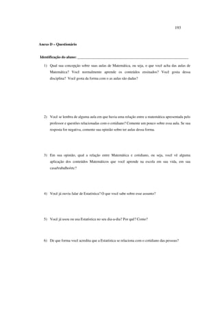 193
Anexo D – Questionário
Identificação do aluno: ____________________________________________________________
1) Qual sua concepção sobre suas aulas de Matemática, ou seja, o que você acha das aulas de
Matemática? Você normalmente aprende os conteúdos ensinados? Você gosta dessa
disciplina? Você gosta da forma com o as aulas são dadas?
2) Você se lembra de alguma aula em que havia uma relação entre a matemática apresentada pelo
professor e questões relacionadas com o cotidiano? Comente um pouco sobre essa aula. Se sua
resposta for negativa, comente sua opinião sobre ter aulas dessa forma.
3) Em sua opinião, qual a relação entre Matemática e cotidiano, ou seja, você vê alguma
aplicação dos conteúdos Matemáticos que você aprende na escola em sua vida, em sua
casa/trabalho/etc?
4) Você já ouviu falar de Estatística? O que você sabe sobre esse assunto?
5) Você já usou ou usa Estatística no seu dia-a-dia? Por quê? Como?
6) De que forma você acredita que a Estatística se relaciona com o cotidiano das pessoas?
 