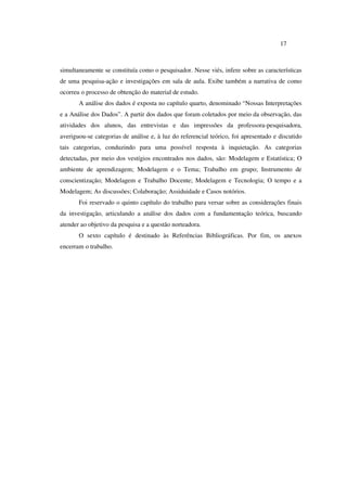 17
simultaneamente se constituía como o pesquisador. Nesse viés, infere sobre as características
de uma pesquisa-ação e investigações em sala de aula. Exibe também a narrativa de como
ocorreu o processo de obtenção do material de estudo.
A análise dos dados é exposta no capítulo quarto, denominado “Nossas Interpretações
e a Análise dos Dados”. A partir dos dados que foram coletados por meio da observação, das
atividades dos alunos, das entrevistas e das impressões da professora-pesquisadora,
averiguou-se categorias de análise e, à luz do referencial teórico, foi apresentado e discutido
tais categorias, conduzindo para uma possível resposta à inquietação. As categorias
detectadas, por meio dos vestígios encontrados nos dados, são: Modelagem e Estatística; O
ambiente de aprendizagem; Modelagem e o Tema; Trabalho em grupo; Instrumento de
conscientização; Modelagem e Trabalho Docente; Modelagem e Tecnologia; O tempo e a
Modelagem; As discussões; Colaboração; Assiduidade e Casos notórios.
Foi reservado o quinto capítulo do trabalho para versar sobre as considerações finais
da investigação, articulando a análise dos dados com a fundamentação teórica, buscando
atender ao objetivo da pesquisa e a questão norteadora.
O sexto capítulo é destinado às Referências Bibliográficas. Por fim, os anexos
encerram o trabalho.
 