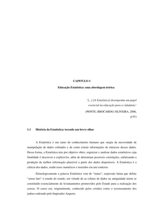 CAPITULO 1
Educação Estatística: uma abordagem teórica
“[...] [A Estatística] desempenha um papel
essencial na educação para a cidadania”
(PONTE; BROCARDO; OLIVEIRA, 2006,
p.91)
1.1 História da Estatística: tecendo um breve olhar
A Estatística é um ramo do conhecimento humano que surgiu da necessidade de
manipulação de dados coletados e de como extrair informações de interesse desses dados.
Dessa forma, a Estatística tem por objetivo obter, organizar e analisar dados estatísticos cuja
finalidade é descrever e explicá-los, além de determinar possíveis correlações, enfatizando a
produção da melhor informação plausível a partir dos dados disponíveis. A Estatística é a
ciência dos dados, sendo esses numéricos e inseridos em um contexto.
Etimologicamente a palavra Estatística vem de “status”, expressão latina que define
“sensu lato” o estudo do estado, em virtude de as coletas de dados na antiguidade terem se
constituído essencialmente de levantamentos promovidos pelo Estado para a realização dos
censos. O censo era, originalmente, conhecido pelos cristãos como o recenseamento dos
judeus ordenado pelo Imperador Augusto.
 