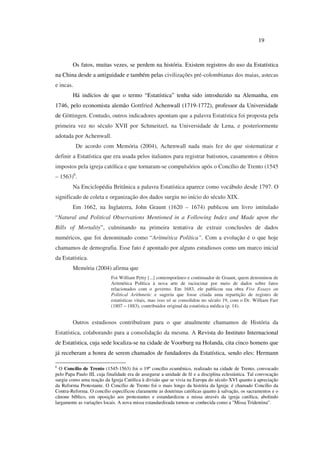 19
Os fatos, muitas vezes, se perdem na história. Existem registros do uso da Estatística
na China desde a antiguidade e também pelas civilizações pré-colombianas dos maias, astecas
e incas.
Há indícios de que o termo “Estatística” tenha sido introduzido na Alemanha, em
1746, pelo economista alemão Gottfried Achenwall (1719-1772), professor da Universidade
de Göttingen. Contudo, outros indicadores apontam que a palavra Estatística foi proposta pela
primeira vez no século XVII por Schmeitzel, na Universidade de Lena, e posteriormente
adotada por Achenwall.
De acordo com Memória (2004), Achenwall nada mais fez do que sistematizar e
definir a Estatística que era usada pelos italianos para registrar batismos, casamentos e óbitos
impostos pela igreja católica e que tornaram-se compulsórios após o Concílio de Trento (1545
– 1563)6
.
Na Enciclopédia Britânica a palavra Estatística aparece como vocábulo desde 1797. O
significado de coleta e organização dos dados surgiu no início do século XIX.
Em 1662, na Inglaterra, John Graunt (1620 – 1674) publicou um livro intitulado
“Natural and Political Observations Mentioned in a Following Index and Made upon the
Bills of Mortality”, culminando na primeira tentativa de extrair conclusões de dados
numéricos, que foi denominado como “Aritmética Política”. Com a evolução é o que hoje
chamamos de demografia. Esse fato é apontado por alguns estudiosos como um marco inicial
da Estatística.
Memória (2004) afirma que
Foi William Petty [...] contemporâneo e continuador de Graunt, quem denominou de
Aritmética Política à nova arte de raciocinar por meio de dados sobre fatos
relacionados com o governo. Em 1683, ele publicou sua obra Five Essays on
Political Arithmetic e sugeriu que fosse criada uma repartição de registro de
estatísticas vitais, mas isso só se consolidou no século 19, com o Dr. William Farr
(1807 – 1883), contribuidor original da estatística médica (p. 14).
Outros estudiosos contribuíram para o que atualmente chamamos de História da
Estatística, colaborando para a consolidação da mesma. A Revista do Instituto Internacional
de Estatística, cuja sede localiza-se na cidade de Voorburg na Holanda, cita cinco homens que
já receberam a honra de serem chamados de fundadores da Estatística, sendo eles: Hermann
6
O Concílio de Trento (1545-1563) foi o 19º concílio ecumênico, realizado na cidade de Trento, convocado
pelo Papa Paulo III, cuja finalidade era de assegurar a unidade de fé e a disciplina eclesiástica. Tal convocação
surgiu como uma reação da Igreja Católica à divisão que se vivia na Europa do século XVI quanto à apreciação
da Reforma Protestante. O Concílio de Trento foi o mais longo da história da Igreja: é chamado Concílio da
Contra-Reforma. O concílio especificou claramente as doutrinas católicas quanto à salvação, os sacramentos e o
cânone bíblico, em oposição aos protestantes e estandardizou a missa através da igreja católica, abolindo
largamente as variações locais. A nova missa estandardizada tornou-se conhecida como a "Missa Tridentina".
 