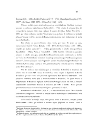 20
Conring (1606 – 1681)7
, Gottfried Achenwall (1719 - 1772), Johann Peter Süssmilch (1707-
1767)8
, John Graunt (1620 - 1674) e William Petty (1623 – 1687).
Citamos também outros colaboradores para a consolidação da Estatística, como por
exemplo o astrônomo inglês Edmond Halley (1656 – 1742), criador da primeira tábua de
sobrevivência, elemento básico para o cálculo de seguros de vida, e Richard Price (1723 –
1791) que editou um famoso trabalho “Ensaio através da resolução de problemas na teoria de
chances” no qual contém o teorema de Bayes, um dos teoremas mais fundamentais da teoria
das probabilidades.
Em relação ao desenvolvimento dessa teoria, por meio dos jogos de azar,
mencionamos Niccolò Fontana Tartaglia (1499 – 1557), Girolamo Cardano (1501 – 1576),
seguidos por Galileu Galilei (1564 – 1642) e, posteriormente, os estudos feitos por Blaise
Pascal (1623 – 1662) e Pierre de Fermat (1601 – 1665). Também é relevante e necessário
citarmos os estudos feitos pela família Bernoulli que trouxe muitas contribuições no âmbito
da Teoria das Probabilidades, instituindo o que hoje conhecemos por “lei fraca dos grandes
números”, também conhecida como “o primeiro teorema fundamental de probabilidade”. No
século XIX, Gauss chega à curva de erros, denominada curva normal e que ficou conhecida
como “Curva de Gauss”.
Um dos períodos mais marcantes para a constituição da História da Estatística foi
entre o final do século XIX e início do século XX, com a criação, na Inglaterra, da Escola
Biométrica que teve como seu principal representante Karl Pearson (1857-1936). Este
estudioso contribuiu muito para o desenvolvimento da Estatística. Foi quem fundou o
Departamento de Estatística Aplicada na University College London em 1911, o primeiro
departamento universitário dedicado à Estatística em todo o mundo. Nesse período
predominou o estudo das técnicas de correlações e ajustamento de curvas.
Corroborando com Batanero (2001, p. 7) “é indiscutível que o século XX foi o século
da Estatística, que passou a considerá-la uma das ciências metodológicas fundamentais e base
do método científico experimental”.
Nesse espaço de tempo surgiu outro grande nome da Estatística, Ronald Aylmer
Fisher (1890 – 1962), que resolveu e mostrou alguns propósitos de Pearson. Fisher é
7
Intelectual alemão que fez cotribuições significativas para o estudo de medicina, de politcas e de legislações.
Em 1620, aos 14 anos de idade, ele começou a lecionar filosofia na Universidade alemã de Helmstedt. Em 1660
foi o primeiro a lecionar Estatística.
8
Considerado um dos pais da Econometria devido sua capacidade de trabalhar com a lei dos grandes números.
Sua obra é amplamente referenciada por Thomas Robert Malthus (1766 – 1834).
 