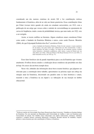 21
considerado um dos maiores cientistas do século XX e fez contribuições teóricas
fundamentais à Estatística, além de ter sido um ilustre geneticista. Essas contribuições feitas
por Fisher tiveram início quando ele ainda era estudante universitário, em 1912, com a
publicação de um artigo que versava sobre o método da verossimilhança no ajustamento de
curvas de freqüências, tendo o nome de probabilidade inversa, que mais tarde, em 1922, veio
a ser corrigido.
Assim, se tecem conflitos na literatura. Alguns estudiosos atuais consideram Fisher
como sendo o fundador da Estatística Moderna e outros, como sendo Pearson. Memória
(2004), diz que Calyampudi Radhakrishna Rao9
considerou Fisher
como o fundador da Estatística Moderna, Fisher foi não somente o maior estatístico
de sua época, mas para muitos que conheceram sua obra monumental, é ainda o
maior estatístico de todos os tempos. Ao longo de sua eminente carreira, recebeu
várias honrarias e distinções acadêmicas, entre outras, o grau de Doutor por sua
Alma Mater em 1926, o título de Fellow of the Royal Society (F. R. S.) em 1929, e o
título honorífico de Sir, em 1952 (p. 37).
Esses fatos históricos são de grande importância para a era da Estatística que vivemos
atualmente. O reflexo desses estudos e a dedicação desses estudiosos são percebidos nos dias
de hoje. Os censos são um bom exemplo disso.
Nesse viés, imbuídos das informações desse breve resumo histórico, que julgamos ser
relevante para a constituição deste trabalho, apresentamos na próxima seção um esboço da
situação atual da Estatística, discorrendo um paralelo entre os fatos históricos e atuais,
trazendo à tona a Estatística na era digital e as indicações de sua inserção no âmbito
educacional.
9
Professor emérito da Universidade Penn State (Pennsylvania State University). Trabalhou no Instituto Indiano
de Estatística. Fez um mestrado em Matemática pela Universidade de Andhra e outro em Estatística pela
Universidade de Calcutá. Seu trabalho esteve relacionado com análise multivariada, estimativa, inferência
estatística e modelos lineares, geometria diferencial e biometria. Recebeu dezenas de medalhas, citações,
prêmios e outras honrarias por suas contribuições à Ciência e à Estatística.
 