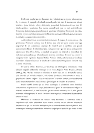 23
É relevante ressaltar que nos dias atuais não é suficiente que as pessoas saibam apenas
ler e escrever. A sociedade globalizada demanda cada vez mais de pessoas que saibam
analisar e tomar decisões sobre a informação apresentada dominantemente por meio de
tabelas, gráficos e estatísticas. Essa mesma sociedade está cada vez mais usufruindo das
ferramentas da tecnologia, principalmente da tecnologia informática. Desse modo ela exige,
também, pessoas que tenham conhecimento básico nessa área, considerando, pois, os avanços
tecnológicos aos quais somos submetidos.
A informática tornou-se um importante instrumento de preparo do jovem para sua vida
profissional. Tornou-se, também, base de decisão para optar por quem assume uma vaga
disponível de um determinado emprego. É provável que o candidato que possui
conhecimentos básicos de informática tenha vantagem sobre o que não possui conhecimento
algum nessa área. Dessa forma, a sociedade aos poucos vai impondo a necessidade de
indivíduos conhecedores de informática com a mesma importância de saber ler, escrever e
interpretar textos e gráficos. Segundo Borba e Penteado (2001), cada vez mais a tecnologia
informática interfere no mercado de trabalho. Essa afirmação também pode ser estendida para
o âmbito educacional.
No que se refere à Estatística, as tecnologias de informação e comunicação (TIC)
exercem um papel fundamental em relação ao seu ensino. Segundo Ponte; Brocardo, Oliveira
(2006, p.106), “As TIC permitem o tratamento de dados reais, em vez de trabalhar apenas
com amostras de pequena dimensão, com valores escolhidos artificialmente de modo a
proporcionar cálculos simples”. Esses mesmos autores se referem, também, ao uso da Internet
como um excelente recurso para o ensino e aprendizagem de conceitos de Estatística.
Branco (2000) afirma que as novas tecnologias se constituem como elementos
indispensáveis na prática desse campo, não se tratando apenas de uma ferramenta útil para o
trabalho com Estatística, e ainda acrescenta que no contexto estatístico não se pode ignorar
elementos como a presença de dados, a essencial intervenção dos computadores e certa arte de
análise de dados.
Outrossim se estabelece um “enlace” entre Informática e Estatística, dado a
importância que ambas apresentam. Nesse sentido, diversos são os softwares estatísticos
encontrados e que são utilizados não apenas para o desenvolvimento de aulas práticas, mas
também para a obtenção de resultados estatísticos de pesquisas realizadas por alunos. Como
 