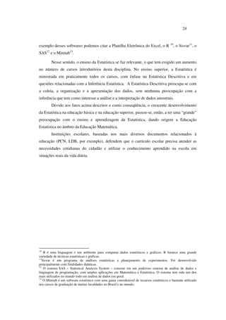 24
exemplo desses softwares podemos citar a Planilha Eletrônica do Excel, o R 10
, o Sisvar11
, o
SAS12
e o Minitab13
.
Nesse sentido, o ensino da Estatística se faz relevante, o que tem exigido um aumento
no número de cursos introdutórios desta disciplina. No ensino superior, a Estatística é
ministrada em praticamente todos os cursos, com ênfase na Estatística Descritiva e em
questões relacionadas com a Inferência Estatística. A Estatística Descritiva preocupa-se com
a coleta, a organização e a apresentação dos dados, sem nenhuma preocupação com a
inferência que tem como interesse a análise e a interpretação de dados amostrais.
Devido aos fatos acima descritos e como conseqüência, o crescente desenvolvimento
da Estatística na educação básica e na educação superior, passou-se, então, a ter uma “grande”
preocupação com o ensino e aprendizagem da Estatística, dando origem a Educação
Estatística no âmbito da Educação Matemática.
Instituições escolares, baseadas nos mais diversos documentos relacionados à
educação (PCN, LDB, por exemplo), defendem que o currículo escolar precisa atender as
necessidades cotidianas do cidadão e utilizar o conhecimento aprendido na escola em
situações reais da vida diária.
10
R é uma linguagem e um ambiente para computar dados estatísticos e gráficos. R fornece uma grande
variedade de técnicas estatísticas e gráficas.
11
Sisvar é um programa de análises estatísticas e planejamento de experimentos. Foi desenvolvido
principalmente com finalidades didáticas.
12
O sistema SAS – Statistical Analysis System – consiste em um poderoso sistema de análise de dados e
linguagem de programação, com amplas aplicações em Matemática e Estatística. O sistema tem sido um dos
mais utilizados no mundo todo em análise de dados em geral.
13
O Minitab é um software estatístico com uma gama considerável de recursos estatísticos e bastante utilizado
nos cursos de graduação de muitas faculdades no Brasil e no mundo.
 