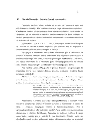 25
1.3 Educação Matemática e Educação Estatística: articulações
Comumente ouvimos relatos advindos de docentes de Matemática sobre a(s)
dificuldade(s) encontrada(s) pelos estudantes em relação a aspectos que tecem essa disciplina.
Corroborando com essa idéia escutamos de alunos, seja da educação básica ou da superior, os
“problemas” que eles enfrentam ao estudar no contexto da Matemática. Assim, o processo de
ensino e aprendizagem dos conceitos matemáticos freqüentemente é considerado como difícil
ou até mesmo sem utilidade.
Segundo Perez (2004, p. 251), “[...] a falta de interesse para estudar Matemática pode
ser resultante do método de ensino empregado pelo professor, que usa linguagem e
simbolismo muito particular, além de alto grau de abstração”.
Preocupações e inquietações neste contexto contribuíram para a consolidação da
Educação Matemática como uma área de conhecimento e de pesquisa das ciências sociais e
humanas que investiga, entre outros, o ensino e aprendizagem da Matemática. Deste modo,
essa área de conhecimento não se fundamenta apenas como campo profissional, mas também
como uma área em cujas atuações se estabelecem como prática e pesquisa teórica.
Para Bicudo e Garnica (2002, p. 39), “o processo de ensino e de aprendizagem de
Matemática envolve vários elementos. Práticas, conceitos, abordagens e tendências fazem
parte desse cenário [...]”.
A Educação Matemática se preocupa com o significado que a Matemática assume por
meio de seu ensino e de sua aprendizagem, além de reflexões sobre avaliação, políticas
públicas da educação, entre outros fatores ligados a esse processo.
Educação Matemática será, pois, expressão vaga se não for concebida como
preenchendo-se, reflexiva e continuamente, dos significados que vêm da prática. A
Educação Matemática dá-se como uma reflexão-na-ação. Ação que ocorre num
contexto no qual vivemos com o outro: compartilhando vivências. Exige-se,
portanto, dos que se lançam à iniciativa de perscrutar os domínios dessa região do
conhecimento, o conviver com a perspectiva do outro, dialogicamente exercitando o
respeito aos trabalhos coletivos (BICUDO; GARNICA, 2002, p. 40).
Para Fiorentini e Lorenzato (2007, p. 5), a Educação Matemática se caracteriza “como
uma práxis que envolve o domínio do conteúdo específico (a matemática) e o domínio de
idéias e processos pedagógicos relativos à transmissão/assimilação e/ou à
apropriação/construção do saber matemático escolar”. Nesse sentido, esses mesmos autores
afirmam que os objetivos da Educação Matemática são múltiplos e difíceis de serem
categorizados, variando com o contexto de cada investigação. Contudo, podem ser
classificados em dois objetivos fundamentais, a saber: o de caráter pragmático que se constitui
 