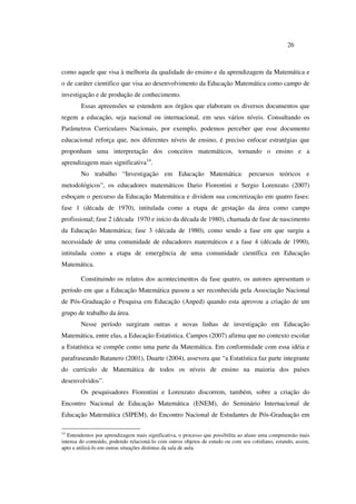 26
como aquele que visa à melhoria da qualidade do ensino e da aprendizagem da Matemática e
o de caráter cientifico que visa ao desenvolvimento da Educação Matemática como campo de
investigação e de produção de conhecimento.
Essas apreensões se estendem aos órgãos que elaboram os diversos documentos que
regem a educação, seja nacional ou internacional, em seus vários níveis. Consultando os
Parâmetros Curriculares Nacionais, por exemplo, podemos perceber que esse documento
educacional reforça que, nos diferentes níveis de ensino, é preciso enfocar estratégias que
proponham uma interpretação dos conceitos matemáticos, tornando o ensino e a
aprendizagem mais significativa14
.
No trabalho “Investigação em Educação Matemática: percursos teóricos e
metodológicos”, os educadores matemáticos Dario Fiorentini e Sergio Lorenzato (2007)
esboçam o percurso da Educação Matemática e dividem sua concretização em quatro fases:
fase 1 (década de 1970), intitulada como a etapa de gestação da área como campo
profissional; fase 2 (década 1970 e início da década de 1980), chamada de fase de nascimento
da Educação Matemática; fase 3 (década de 1980), como sendo a fase em que surgiu a
necessidade de uma comunidade de educadores matemáticos e a fase 4 (década de 1990),
intitulada como a etapa de emergência de uma comunidade científica em Educação
Matemática.
Constituindo os relatos dos acontecimentos da fase quatro, os autores apresentam o
período em que a Educação Matemática passou a ser reconhecida pela Associação Nacional
de Pós-Graduação e Pesquisa em Educação (Anped) quando esta aprovou a criação de um
grupo de trabalho da área.
Nesse período surgiram outras e novas linhas de investigação em Educação
Matemática, entre elas, a Educação Estatística. Campos (2007) afirma que no contexto escolar
a Estatística se compõe como uma parte da Matemática. Em conformidade com essa idéia e
parafraseando Batanero (2001), Duarte (2004), assevera que “a Estatística faz parte integrante
do currículo de Matemática de todos os níveis de ensino na maioria dos países
desenvolvidos”.
Os pesquisadores Fiorentini e Lorenzato discorrem, também, sobre a criação do
Encontro Nacional de Educação Matemática (ENEM), do Seminário Internacional de
Educação Matemática (SIPEM), do Encontro Nacional de Estudantes de Pós-Graduação em
14
Entendemos por aprendizagem mais significativa, o processo que possibilita ao aluno uma compreensão mais
intensa do conteúdo, podendo relacioná-lo com outros objetos de estudo ou com seu cotidiano, estando, assim,
apto a utilizá-lo em outras situações distintas da sala de aula.
 
