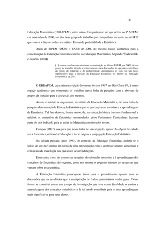 27
Educação Matemática (EBRAPEM), entre outros. Em particular, no que refere ao 1º SIPEM,
em novembro de 2000, um dos doze grupos de trabalho que compunham o evento era o GT12
que visava a discutir sobre a temática: Ensino de probabilidade e Estatística.
Além do SIPEM (2000), o ENEM de 2001, do mesmo modo, contribuiu para a
consolidação da Educação Estatística imerso na Educação Matemática. Segundo Wodewotzki
e Jacobini (2004)
[...] vemos com bastante otimismo a constituição no último ENEM, em 2001, de um
grupo de trabalho dirigido exclusivamente para discussões de questões específicas
do ensino de Estatística e de probabilidade. Acreditamos ter sido este um passo
significativo para a inserção da Educação Estatística no âmbito da Educação
Matemática. (p.238).
O EBRAPEM, cuja primeira edição do evento foi em 1997 em Rio Claro-SP, é outro
espaço acadêmico que contempla os trabalhos nessa linha de pesquisa com a abertura de
grupos de trabalho para a discussão dos mesmos.
Assim, é notório o surgimento, no âmbito da Educação Matemática, de uma linha de
pesquisa denominada de Educação Estatística que se preocupa com o ensino e a aprendizagem
da Estatística. Tal fato decorre, dentre outros, de, na educação básica (ensinos fundamental e
médio), os conteúdos de Estatística recomendados pelos Parâmetros Curriculares fazerem
parte do teor indicado para as aulas de Matemática ministrados nestas.
Campos (2007) assegura que nessa linha de investigação, apesar do objeto de estudo
ser a Estatística, o foco é a Educação e daí se origina a conjugação Educação Estatística.
Na década passada (anos 1990), no contexto da Educação Estatística, assistiu-se o
início de um movimento em torno de uma preocupação com o desenvolvimento conceitual e
com o uso de tecnologia nos processos de aprendizagem.
Entretanto, o uso do termo e as pesquisas direcionadas ao ensino e à aprendizagem dos
conceitos de Estatística são recentes, como nos mostra o pequeno número de pesquisas que
versam sobre essa temática.
A Educação Estatística preocupa-se tanto com o procedimento quanto com as
discussões que os resultados que a manipulação de dados quantitativos venha gerar. Dessa
forma se constitui como um campo de investigação que tem como finalidade o ensino e
aprendizagem dos conceitos estatísticos e de tal modo contribuir para a uma aprendizagem
mais significativa para seus alunos.
 