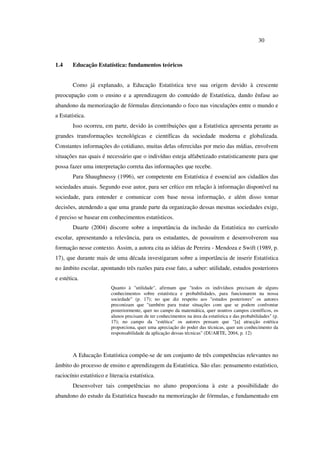 30
1.4 Educação Estatística: fundamentos teóricos
Como já explanado, a Educação Estatística teve sua origem devido à crescente
preocupação com o ensino e a aprendizagem do conteúdo de Estatística, dando ênfase ao
abandono da memorização de fórmulas direcionando o foco nas vinculações entre o mundo e
a Estatística.
Isso ocorreu, em parte, devido às contribuições que a Estatística apresenta perante as
grandes transformações tecnológicas e científicas da sociedade moderna e globalizada.
Constantes informações do cotidiano, muitas delas oferecidas por meio das mídias, envolvem
situações nas quais é necessário que o indivíduo esteja alfabetizado estatisticamente para que
possa fazer uma interpretação correta das informações que recebe.
Para Shaughnessy (1996), ser competente em Estatística é essencial aos cidadãos das
sociedades atuais. Segundo esse autor, para ser crítico em relação à informação disponível na
sociedade, para entender e comunicar com base nessa informação, e além disso tomar
decisões, atendendo a que uma grande parte da organização dessas mesmas sociedades exige,
é preciso se basear em conhecimentos estatísticos.
Duarte (2004) discorre sobre a importância da inclusão da Estatística no currículo
escolar, apresentando a relevância, para os estudantes, de possuírem e desenvolverem sua
formação nesse contexto. Assim, a autora cita as idéias de Pereira - Mendoza e Swift (1989, p.
17), que durante mais de uma década investigaram sobre a importância de inserir Estatística
no âmbito escolar, apontando três razões para esse fato, a saber: utilidade, estudos posteriores
e estética.
Quanto à "utilidade", afirmam que "todos os indivíduos precisam de alguns
conhecimentos sobre estatística e probabilidades, para funcionarem na nossa
sociedade" (p. 17); no que diz respeito aos "estudos posteriores" os autores
preconizam que "também para tratar situações com que se podem confrontar
posteriormente, quer no campo da matemática, quer noutros campos científicos, os
alunos precisam de ter conhecimentos na área da estatística e das probabilidades" (p.
17); no campo da "estética" os autores pensam que "[a] atracção estética
proporciona, quer uma apreciação do poder das técnicas, quer um conhecimento da
responsabilidade da aplicação dessas técnicas" (DUARTE, 2004, p. 12)
A Educação Estatística compõe-se de um conjunto de três competências relevantes no
âmbito do processo de ensino e aprendizagem da Estatística. São elas: pensamento estatístico,
raciocínio estatístico e literacia estatística.
Desenvolver tais competências no aluno proporciona à este a possibilidade do
abandono do estudo da Estatística baseado na memorização de fórmulas, e fundamentado em
 