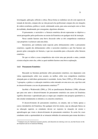 31
investigação, aplicação, reflexão e crítica. Dessa forma se estabelece um elo com aspectos de
tomada de decisões, estejam eles na vida pessoal e/ou profissional, estejam eles em situações
de ordem econômica, política e social, culminando assim, para uma associação com os fatos
da realidade, abandonando, por conseguinte, algoritmos abstratos.
O pensamento, o raciocínio e a literacia estatística devem representar os objetivos a
serem perseguidos pelos professores no ensino de Estatística em qualquer nível de instrução.
Nesse sentido faremos uma breve discussão sobre as três competências estatísticas
cujo propósito é esclarecer cada uma delas.
Iniciaremos, por nenhuma razão especial, pelos delineamentos sobre o pensamento
estatístico, seguido dos delineamentos sobre o raciocínio estatístico e por fim faremos um
passeio pelas concepções de literacia, o que nos encaminha para a discussão sobre literacia
estatística.
No que se refere a essas competências não existe uma que preceda a outra, contudo
existem relações entre elas, sobre as quais também faremos uma breve explanação.
1.4.1 Pensamento Estatístico
Buscando na literatura pertinente sobre pensamento estatístico, nos deparamos com
várias argumentações sobre esse assunto, ou melhor, sobre essa competência estatística
almejada para os indivíduos pertencentes à sociedade. Assim, Snee (1999, p. 255) afirma que
“a pesquisa, a prática e a educação estatística estão entrando em uma nova era, cujo foco está
no desenvolvimento e no uso do pensamento estatístico”18
Jacobini e Wodewotzki (2004, p. 234) ao parafrasearem Bradstreet (1996), afirmam
que para este autor o desenvolvimento do pensamento estatístico em cursos de Estatística
significa direcionar o aprendizado para as etapas que compõem uma pesquisa quantitativa e,
não estudar isoladamente os métodos e os conceitos estatísticos.
O desenvolvimento do pensamento estatístico, no entanto, não se limita apenas a
cursos introdutórios de Estatística. Em qualquer nível de ensino, seja na educação básica ou
na educação superior, os estudantes devem ser expostos às situações de ensino e
aprendizagem que visem o desenvolvimento do pensamento estatístico. Se assim for, esses
estudantes terão a oportunidade de se tornarem imbuídos de autonomia para tomar decisões e
18
Tradução nossa de: Statistical research, practice, and education are entering a new era, one that focuses on the
development and use of statistical thinking.
 