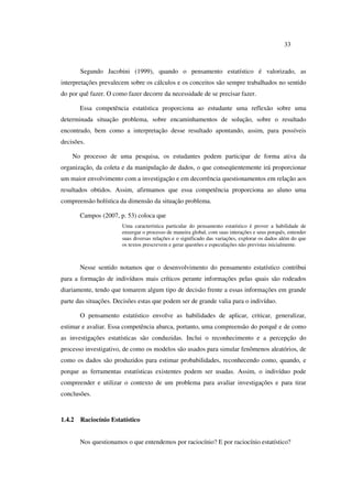 33
Segundo Jacobini (1999), quando o pensamento estatístico é valorizado, as
interpretações prevalecem sobre os cálculos e os conceitos são sempre trabalhados no sentido
do por quê fazer. O como fazer decorre da necessidade de se precisar fazer.
Essa competência estatística proporciona ao estudante uma reflexão sobre uma
determinada situação problema, sobre encaminhamentos de solução, sobre o resultado
encontrado, bem como a interpretação desse resultado apontando, assim, para possíveis
decisões.
No processo de uma pesquisa, os estudantes podem participar de forma ativa da
organização, da coleta e da manipulação de dados, o que conseqüentemente irá proporcionar
um maior envolvimento com a investigação e em decorrência questionamentos em relação aos
resultados obtidos. Assim, afirmamos que essa competência proporciona ao aluno uma
compreensão holística da dimensão da situação problema.
Campos (2007, p. 53) coloca que
Uma característica particular do pensamento estatístico é prover a habilidade de
enxergar o processo de maneira global, com suas interações e seus porquês, entender
suas diversas relações e o significado das variações, explorar os dados além do que
os textos prescrevem e gerar questões e especulações não previstas inicialmente.
Nesse sentido notamos que o desenvolvimento do pensamento estatístico contribui
para a formação de indivíduos mais críticos perante informações pelas quais são rodeados
diariamente, tendo que tomarem algum tipo de decisão frente a essas informações em grande
parte das situações. Decisões estas que podem ser de grande valia para o indivíduo.
O pensamento estatístico envolve as habilidades de aplicar, criticar, generalizar,
estimar e avaliar. Essa competência abarca, portanto, uma compreensão do porquê e de como
as investigações estatísticas são conduzidas. Inclui o reconhecimento e a percepção do
processo investigativo, de como os modelos são usados para simular fenômenos aleatórios, de
como os dados são produzidos para estimar probabilidades, reconhecendo como, quando, e
porque as ferramentas estatísticas existentes podem ser usadas. Assim, o indivíduo pode
compreender e utilizar o contexto de um problema para avaliar investigações e para tirar
conclusões.
1.4.2 Raciocínio Estatístico
Nos questionamos o que entendemos por raciocínio? E por raciocínio estatístico?
 