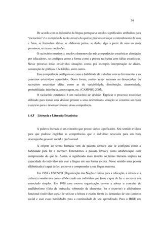 34
De acordo com o dicionário da língua portuguesa um dos significados atribuídos para
“raciocínio” é o exercício da razão através do qual se procura alcançar o entendimento de atos
e fatos, se formulam idéias, se elaboram juízos, se deduz algo a partir de uma ou mais
premissas, se tiram conclusões.
O raciocínio estatístico, um dos elementos das três competências estatísticas almejadas
por educadores, se configura como a forma como a pessoa raciocina com idéias estatísticas.
Nesse processo estão envolvidos situações como, por exemplo, interpretação de dados,
construção de gráficos e de tabelas, entre outros.
Essa competência configura-se como a habilidade de trabalhar com as ferramentas e os
conceitos estatísticos aprendidos. Dessa forma, muitas vezes notamos no desencadear do
raciocínio estatístico idéias como as de variabilidade, distribuição, aleatoriedade,
probabilidade, inferência, amostragem, etc. (CAMPOS, 2007).
O raciocínio estatístico é um raciocínio de decisão. Explicar o processo estatístico
utilizado para tomar uma decisão perante a uma determinada situação se constitui um bom
exercício para o desenvolvimento dessa competência.
1.4.3 Literacia e Literacia Estatística
A palavra literacia é um conceito que possui várias significados. Seu sentido evoluiu
para que pudesse englobar as competências que o indivíduo necessita para um bom
desempenho pessoal, social e profissional.
A origem do termo literacia vem da palavra literacy que se configura como a
habilidade para ler e escrever. Entendemos a palavra literacy como alfabetização com
compreensão do que lê. Assim, o significado mais restrito do termo literacia implica na
capacidade do indivíduo em usar a língua em sua forma escrita. Nesse sentido uma pessoa
alfabetizada é capaz de ler, escrever e compreender a sua língua materna.
Em 1958 a UNESCO (Organização das Nações Unidas para a educação, a ciência e a
cultura) considerava como alfabetizado um indivíduo que fosse capaz de ler e escrever um
enunciado simples. Em 1978 essa mesma organização passou a adotar o conceito de
analfabetismo (falta de instrução, sobretudo da elementar: ler e escrever) e alfabetismo
funcional (indivíduo capaz de utilizar a leitura e escrita frente às demandas de seu contexto
social e usar essas habilidades para a continuidade de seu aprendizado. Para o IBGE um
 