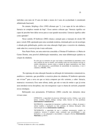 35
indivíduo com mais de 15 anos de idade e menos de 4 anos de escolaridade é considerado
alfabetizado funcional).
No entanto, Stripling e Eric (1992) afirmam que “[...] ser capaz de ler não define a
literacia no complexo mundo de hoje”. Esses autores colocam que “literacia significa ser
capaz de perceber bem idéias novas para as usar quando necessárias. Literacia significa saber
como aprender”.
Nesse sentido, D’Ambrosio (2002) chama a atenção para a transição do século XX
para o século XXI, apontando para uma sociedade moderna, dominada pelo uso da tecnologia
e afetada pela globalização, porém com uma educação frágil para o exercício da cidadania,
onde saber ler e escrever já não é mais suficiente.
Para Paulo Freire, em uma entrevista concedida a Ubiratan D’Ambrosio e à Maria do
Carmo Domite, uma possível alfabetização matemática, uma mate-alfabetização ajudaria na
criação da cidadania.
Eu acho que no momento em que você traduz a naturalidade da matemática como
uma condição de estar no mundo, você trabalha contra um certo elitismo com que os
estudos matemáticos, mesmo contra a vontade de alguns matemáticos, tem. Quer
dizer, você democratiza a possibilidade da naturalidade da matemática, e isso é
cidadania. (FREIRE, 1996).
Na esperança de uma educação baseada na utilização de instrumentos comunicativos,
analíticos e materiais, que possibilite o exercício pleno da cidadania, D’Ambrosio apresenta
um trivium19
para a nova era que se inicia composto por três vertentes, a saber: literacia,
materacia e tecnoracia. Esse autor afirma, ainda, que não se trata de rotular o que já existe
nem introduzir novas disciplinas, mas sim reorganizar o que se chama de currículo, propondo
novas estratégias.
Reforçando esse pensamento, D’Ambrosio (2002) concebe tais elementos desse
trivium como:
LITERACIA: a capacidade de processar informação escrita e falada, o que inclui
leitura, escritura, cálculo, diálogo, ecálogo, mídia, Internet na vida quotidiana
[Instrumentos Comunicativos].
MATERACIA: a capacidade de interpretar e analisar sinais e códigos, de propor e
utilizar modelos e simulações na vida cotidiana, de elaborar abstrações sobre
representações do real [Instrumentos Analíticos].
TECNORACIA: a capacidade de usar e combinar instrumentos, simples ou
complexos, inclusive o próprio corpo, avaliando suas possibilidades e suas
limitações e a sua adequação a necessidades e situações diversas [Instrumentos
Materiais] (p. 66-67)
19
Trivium: do latim tres: três e vía: caminho).
 