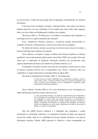 37
em sala de aula e é muito útil para grande parte da população, principalmente em situações
elementares.
É fato que muitos estudantes concluem a educação básica e não sabem usar todas as
funções disponíveis em uma calculadora. É fato também que muitos deles terão empregos
onde o uso desse objeto será fundamental (vendedor, por exemplo).
Skovsmose (2001, p. 76) afirma que “A sociedade e a tecnologia estão integradas e a
tecnologia tornou-se o aspecto dominante da civilização”.
Essas competências (literacia, materacia e tecnoracia) quando desenvolvidas no
estudante, favorecem e culminam para o exercício mais efetivo de sua cidadania.
No âmbito da literacia, notamos sua presença em diversas áreas como por exemplo, a
literacia matemática que acabamos de comentar.
Nosso objetivo, no entanto, é chegar ao debate sobre literacia estatística ou literacia
quantitativa como expressado por alguns autores como Ponte (2002), por exemplo. Este autor
afirma que “a capacidade de interpretar informação estatística são reconhecidas como
aspectos fundamentais da literacia do cidadão da sociedade moderna” (p. 2).
Consultando a literatura relevante nessa área de investigação, notamos que em torno
da literacia estatística diversos são os pesquisadores que versam e discutem sobre essa
competência. A seguir esboçaremos as principais idéias de alguns deles.
Buscando no entendimento de Campos (2007, p. 35) notamos que
O termo literacia nos remete à habilidade em ler, compreender, interpretar, analisar e
avaliar textos escritos. A literacia estatística refere-se ao estudo de argumentos que
usam a estatística como referência, ou seja, à habilidade de argumentar usando
corretamente a terminologia estatística.
Nesse sentindo, Carvalho (2003, p. 43), como decorrência de suas investigações no
âmbito da Educação Estatística, define a literacia como
[...] uma capacidade particular e um modo de comportamento para compreender e
usar a informação nas actividades do dia-a-dia tanto em casa como no emprego ou
na comunidade ao mesmo tempo que permite desenvolver os conhecimentos e
potencialidades que cada pessoa possui. Porém, quando pensamos em pessoas e
cidadãos competentes em Estatística, ou qualquer outra disciplina, não devemos
reduzir esta competência aos seus saberes característicos devendo-se acrescentar as
atitudes, os valores e as capacidades.
Para Gal (2000) literacia estatística é a habilidade para interpretar e avaliar
criticamente as informações estatísticas e os argumentos baseados em dados, que aparecem
nas diversas mídias, além de ser a habilidade em discutir opiniões referentes a esse tipo de
informação estatística. Delmas (2002) apresenta os objetivos a serem contemplados em
 