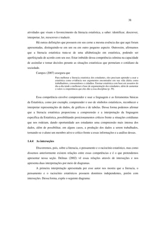 38
atividades que visam o favorecimento da literacia estatística, a saber: identificar, descrever,
interpretar, ler, reescrever e traduzir.
Há outras definições que possuem em seu cerne a mesma essência das que aqui foram
apresentadas, distinguindo-se em um ou em outro pequeno aspecto. Outrossim, afirmamos
que a literacia estatística trata-se de uma alfabetização em estatística, podendo ser
aperfeiçoada de acordo com seu uso. Estar imbuído dessa competência culmina na capacidade
de assimilar e tomar decisões perante as situações estatísticas que permeiam o cotidiano da
sociedade.
Campos (2007) assegura que
Para melhorar a literacia estatística dos estudantes, eles precisam aprender a usar a
estatística como evidência nos argumentos encontrados em sua vida diária como
trabalhadores, consumidores e cidadãos. Ensinar estatística com base em assuntos do
dia-a-dia tende a melhorar a base de argumentação dos estudantes, além de aumentar
o valor e a importância que eles dão a essa disciplina (p. 39).
Essa competência envolve compreender e usar a linguagem e as ferramentas básicas
da Estatística, como por exemplo, compreender o uso de símbolos estatísticos, reconhecer e
interpretar representações de dados, de gráficos e de tabelas. Dessa forma podemos afirmar
que a literacia estatística proporciona a compreensão e a interpretação da linguagem
específica da Estatística, possibilitando posicionamentos críticos frente a situações cotidianas
que nos rodeiam, dando oportunidade aos estudantes uma compreensão mais intensa dos
dados, além de possibilitar, em alguns casos, a produção dos dados a serem trabalhados,
tornando-se o aluno um membro ativo e crítico frente a essas informações e a análise dessas.
1.4.4 As interseções
Discorremos, pois, sobre a literacia, o pensamento e o raciocínio estatístico, mas como
dissemos anteriormente existem relações entre essas competências e é o que pretendemos
apresentar nessa seção. Delmas (2002) vê essas relações através de interseções e nos
apresenta duas interpretações por meio de diagramas.
A primeira interpretação apresentada por esse autor nos mostra que a literacia, o
pensamento e o raciocínio estatísticos possuem domínios independentes, porém com
interseções. Dessa forma, expõe o seguinte diagrama:
 