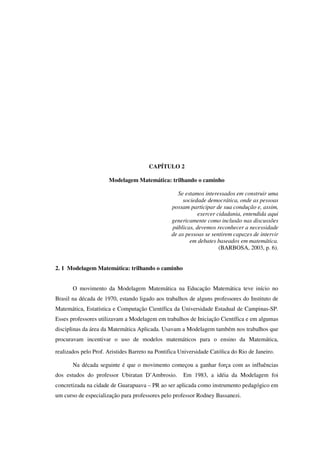 43
CAPÍTULO 2
Modelagem Matemática: trilhando o caminho
Se estamos interessados em construir uma
sociedade democrática, onde as pessoas
possam participar de sua condução e, assim,
exercer cidadania, entendida aqui
genericamente como inclusão nas discussões
públicas, devemos reconhecer a necessidade
de as pessoas se sentirem capazes de intervir
em debates baseados em matemática.
(BARBOSA, 2003, p. 6).
2. 1 Modelagem Matemática: trilhando o caminho
O movimento da Modelagem Matemática na Educação Matemática teve início no
Brasil na década de 1970, estando ligado aos trabalhos de alguns professores do Instituto de
Matemática, Estatística e Computação Científica da Universidade Estadual de Campinas-SP.
Esses professores utilizavam a Modelagem em trabalhos de Iniciação Científica e em algumas
disciplinas da área da Matemática Aplicada. Usavam a Modelagem também nos trabalhos que
procuravam incentivar o uso de modelos matemáticos para o ensino da Matemática,
realizados pelo Prof. Aristides Barreto na Pontifica Universidade Católica do Rio de Janeiro
Na década seguinte é que o movimento começou a ganhar força com as influências
dos estudos do professor Ubiratan D’Ambrosio. Em 1983, a idéia da Modelagem foi
concretizada na cidade de Guarapuava – PR ao ser aplicada como instrumento pedagógico em
um curso de especialização para professores pelo professor Rodney Bassanezi.
 