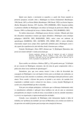 43
Quatro anos depois, o movimento se expandiu e, a partir daí, foram surgindo as
primeiras pesquisas versando sobre a Modelagem no Ensino Fundamental (Biembengut;
1990, Burak, 1987), no Ensino Médio (Biembengut, 1990; Burak, 1992) e no Ensino Superior
(Borba; Meneghetti; Hermini, 1997, Jacobini, 1999) (FERREIRA, 2003). Surgiram também
os primeiros trabalhos de Modelagem com ênfase na formação de professores (Burak; 1992,
Gazzeta; 1989) e na Educação de Jovens e Adultos (Monteiro, 1991) (BARBOSA, 2001).
No âmbito educacional, a Modelagem possui diversas vertentes. Olhando pela lente
dos educadores matemáticos notamos que alguns defendem a Modelagem como estratégia
pedagógica (ARAÚJO, 2002; BASSANEZI, 2002), outros como um ambiente de
aprendizagem (BARBOSA; 2001, JACOBINI; 1999, DINIZ; 2007) e outras definições
relacionadas surgem nesse campo. Estes significados atribuídos para a Modelagem, assim o
são a partir das experiências de cada indivíduo aliado à literatura que o embasa.
Contudo, Biembengut e Hein (2007) afirmam que “A Modelagem Matemática não
possui um estatuto definido” e ainda acrescentam que
Existem regimentos internos na forma de esquemas nos quais se destacam
Bassanezi, Biembengut, Barroso, Golbarg e Luna, entre outros igualmente
destacados. Cada qual com sua visão adequada àquilo que lhe interessa, seja no
ensino, na pesquisa ou na aplicação (p. 35).
Nesse sentido, nos referimos a Barbosa (2007, p. 162) quando atesta que “A definição
de um conceito de Modelagem, entretanto, não dá conta de gerar compreensões sobre a
prática dos alunos nesse ambiente de aprendizagem”.
Entendemos, pois, que esses autores trazem à tona a idéia da diversidade das
concepções de Modelagem e isso está ligado à forma como as atividades são conduzidas, ao
contexto em que estão inseridos os estudantes, enfim à abordagem dada pelo professor e pelos
alunos. Nesse sentido, o docente não precisa se prender a um roteiro, ele caminha livre
respeitando a realidade social e cultural de seus alunos, e assim, fazendo Modelagem de
acordo com a disponibilidade que lhe é concedida.
Vista por esse enfoque pedagógico, verificamos que as diferenças fundamentais entre
os entendimentos atribuídos à aplicação dessa tendência em sala de aula se concentram
principalmente em relação à escolha do tema, à necessidade ou não do conteúdo matemático
(a priori) e na organização e à operacionalização das atividades.
Contudo, essas concepções de Modelagem estão intimamente ligadas à idéia de
trabalhar com “problemas da realidade” por meio da Matemática e de construir um modelo ou
de aproveitar um modelo já pronto para investigar uma situação de interesse.
 