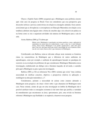 44
Chaves e Espírito Santo (2008) asseguram que a Modelagem causa polêmica mesmo
após vinte anos de pesquisa no Brasil. Com isso entendemos que essa perspectiva gera
discussões teóricas e provoca controvérsias em relação às concepções adotadas. Esses autores
acrescentam que as divergências e convergências em Educação Matemática em relação a essa
tendência admitem uma ligação entre a forma de conceber algo e de colocá-lo em prática ou
na forma como se cria e organizam atividades (da natureza de Modelagem) para a sala de
aula.
Assim, Barbosa (2004, p.73) alerta que
Muitas vezes, Modelagem é conceituada, em termos genéricos, como a aplicação de
matemática em outras áreas do conhecimento, o que, a meu ver, é uma limitação
teórica. Dessa forma, Modelagem é um grande ‘guarda-chuva’, onde cabe quase
tudo. Com isso, não quero dizer que exista a necessidade de se ter fronteiras claras,
mas de se ter maior clareza sobre o que chamamos de Modelagem.
Corroborando com Barbosa, torna-se relevante esboçar neste momento as fronteiras
claras (as características da Modelagem que a diferencia de outros ambientes de
aprendizagem, como por exemplo, o ambiente de aprendizagem baseado no paradigma do
exercício ou na resolução de problemas) do que consideramos Modelagem Matemática nessa
investigação, estabelecendo um diálogo com a literatura traçando, de tal modo, o caminho
pelo qual a Modelagem se guia e guia esta investigação.
Barbosa (2003, p. 02) ao referenciar Niss (2001) sustenta que existe “uma contínua
necessidade de clarificar conceitos, objetivos e perspectivas relativas às aplicações e
modelagem na educação matemática [...]”.
Consideramos, portanto a necessidade de aclarar como estamos adotando a
Modelagem nesta pesquisa e de situar o leitor sobre o que chamamos de Modelagem neste
caso. Nesta vertente, cientes de que em uma investigação no âmbito da Modelagem não é
possível satisfazer todas as concepções existentes (e daí outro fator que justifica a variedade
de entendimentos que encontramos na área), apresentamos, pois, uma revisão na literatura
referente à Modelagem cuja finalidade é, na seqüencia, situarmos nossa pesquisa.
 