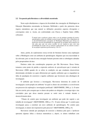 45
2.2 Um passeio pela literatura e a diversidade encontrada
Nesta seção abordaremos a riqueza da diversidade das concepções de Modelagem na
Educação Matemática encontradas na literatura. Refletindo a partir dos potenciais dessa
riqueza entendemos que seja natural as definições possuírem aspectos divergentes e
convergentes entre si. Assim, em conformidade com Chaves e Espírito Santo (2008),
colocamos
É natural, para o professor, pensar sobre o uso de qualquer estratégia de ensino-
aprendizagem a partir da realidade escolar da qual faça parte. Daí a importância de
se discutir/refletir/propor concepções de Modelagem Matemática que ofereça aos
professores diversas possibilidades de organização de atividades dessa natureza em
sala aula, para que este possa escolher ou até inspirar-se para criar uma
possibilidade de acordo com as variáveis condicionantes de seu contexto escolar e
de sua própria experiência profissional (p. 150-151)
Antes, porém, de explicitarmos nossa revisão de literatura faremos uma explanação
sobre a Modelagem como um ambiente de aprendizagem. Julgamos que essa necessidade se
faz relevante, pois se trata de uma concepção bastante presente entre as abordagens adotadas
pelos pesquisadores da área.
Partimos então das considerações propostas por Ole Skovsmose. Dessa forma,
tomamos como ponto de partida a expressão ambiente de aprendizagem que é oriunda de
Skovsmose (2000) quando ele se refere às condições em que estudantes desenvolvem
determinadas atividades (as quais diferenciam por aqueles ambientes que se enquadram na
idéia do paradigma do exercício) e àqueles ambientes que favorecem uma abordagem de
investigação.
O ambiente que favorece a investigação, Skovsmose denomina de cenário de
investigação e assim propõe um ambiente “no qual os alunos são convidados a se envolverem
em processos de exploração e investigação justificada” (SKOVSMOSE, 2000, p. 1). O autor
fala em convite, pois assegura que os alunos não podem ser obrigados a investigar algo e sim
convidados para que dessa maneira possam se sentir mais à vontade durante o
desenvolvimento deste.
“Chamo de cenário para investigação um ambiente que pode dar suporte a um
trabalho de investigação” (SKOVSMOSE, 2008, p. 17). O autor afirma que “o cenário para
investigação passa a constituir um novo ambiente de aprendizagem. No cenário para
investigação, os alunos são responsáveis pelo processo” (SKOVSMOSE, 2000, p. 8).
Skovsmose entende por paradigma do exercício a dinâmica pela qual o “professor
apresenta algumas idéias e técnicas matemáticas e, depois, os alunos trabalham com
 
