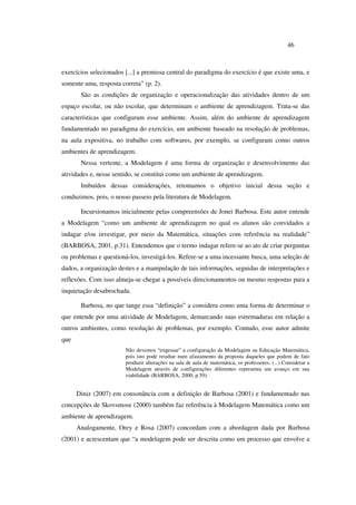 46
exercícios selecionados [...] a premissa central do paradigma do exercício é que existe uma, e
somente uma, resposta correta” (p. 2).
São as condições de organização e operacionalização das atividades dentro de um
espaço escolar, ou não escolar, que determinam o ambiente de aprendizagem. Trata-se das
características que configuram esse ambiente. Assim, além do ambiente de aprendizagem
fundamentado no paradigma do exercício, um ambiente baseado na resolução de problemas,
na aula expositiva, no trabalho com softwares, por exemplo, se configuram como outros
ambientes de aprendizagem.
Nessa vertente, a Modelagem é uma forma de organização e desenvolvimento das
atividades e, nesse sentido, se constitui como um ambiente de aprendizagem.
Imbuídos dessas considerações, retomamos o objetivo inicial dessa seção e
conduzimos, pois, o nosso passeio pela literatura de Modelagem.
Incursionamos inicialmente pelas compreensões de Jonei Barbosa. Este autor entende
a Modelagem “como um ambiente de aprendizagem no qual os alunos são convidados a
indagar e/ou investigar, por meio da Matemática, situações com referência na realidade”
(BARBOSA, 2001, p.31). Entendemos que o termo indagar refere-se ao ato de criar perguntas
ou problemas e questioná-los, investigá-los. Refere-se a uma incessante busca, uma seleção de
dados, a organização destes e a manipulação de tais informações, seguidas de interpretações e
reflexões. Com isso almeja-se chegar a possíveis direcionamentos ou mesmo respostas para a
inquietação desabrochada.
Barbosa, no que tange essa “definição” a considera como uma forma de determinar o
que entende por uma atividade de Modelagem, demarcando suas estremaduras em relação a
outros ambientes, como resolução de problemas, por exemplo. Contudo, esse autor admite
que
Não devemos “engessar” a configuração da Modelagem na Educação Matemática,
pois isto pode resultar num afastamento da proposta daqueles que podem de fato
produzir alterações na sala de aula de matemática, os professores. (...) Considerar a
Modelagem através de configurações diferentes representa um avanço em sua
viabilidade (BARBOSA, 2000, p.59).
Diniz (2007) em consonância com a definição de Barbosa (2001) e fundamentado nas
concepções de Skovsmose (2000) também faz referência à Modelagem Matemática como um
ambiente de aprendizagem.
Analogamente, Orey e Rosa (2007) concordam com a abordagem dada por Barbosa
(2001) e acrescentam que “a modelagem pode ser descrita como um processo que envolve a
 