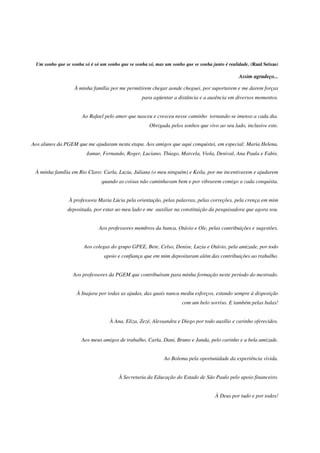 4
Um sonho que se sonha só é só um sonho que se sonha só, mas um sonho que se sonha junto é realidade. (Raul Seixas)
Assim agradeço...
À minha família por me permitirem chegar aonde cheguei, por suportarem e me darem forças
para agüentar a distância e a ausência em diversos momentos.
Ao Rafael pelo amor que nasceu e cresceu nesse caminho tornando-se imenso a cada dia.
Obrigada pelos sonhos que vivo ao seu lado, inclusive este.
Aos alunos da PGEM que me ajudaram nesta etapa. Aos amigos que aqui conquistei, em especial: Maria Helena,
Jamur, Fernando, Roger, Luciano, Thiago, Marcela, Viola, Denival, Ana Paula e Fabis.
À minha família em Rio Claro: Carla, Luzia, Juliana (o meu ninguém) e Keila, por me incentivarem e ajudarem
quando as coisas não caminhavam bem e por vibrarem comigo a cada conquista.
À professora Maria Lúcia pela orientação, pelas palavras, pelas correções, pela crença em mim
depositada, por estar ao meu lado e me auxiliar na constituição da pesquisadora que agora sou.
Aos professores membros da banca, Otávio e Ole, pelas contribuições e sugestões.
Aos colegas do grupo GPEE, Bete, Celso, Denise, Luzia e Otávio, pela amizade, por todo
apoio e confiança que em mim depositaram além das contribuições ao trabalho.
Aos professores da PGEM que contribuíram para minha formação neste período do mestrado.
À Inajara por todas as ajudas, das quais nunca mediu esforços, estando sempre à disposição
com um belo sorriso. E também pelas balas!
À Ana, Eliza, Zezé, Alessandra e Diego por todo auxílio e carinho oferecidos.
Aos meus amigos de trabalho, Carla, Dani, Bruno e Janda, pelo carinho e a bela amizade.
Ao Bolema pela oportunidade da experiência vivida.
À Secretaria da Educação do Estado de São Paulo pelo apoio financeiro.
À Deus por tudo e por todos!
 