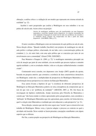 47
obtenção, a análise crítica e a validação de um modelo que representa um sistema retirado da
realidade” (p. 12).
Jacobini é outro pesquisador que usufrui a Modelagem em seus trabalhos e na sua
prática de sala de aula. Assim coloca sua posição:
Através da modelagem, problemas reais são transformados em uma linguagem
matemática e resolvidos segundo teorias disponíveis. As soluções encontradas são
então adaptadas à linguagem do mundo real de onde esses problemas são extraídos e
as validações dessas soluções são comprovadas (ou não) a partir dos dados
disponíveis. (JACOBINI, 2004, p. 57).
O autor considera a Modelagem como um instrumento de ação política na sala de aula.
Nessa direção afirma: “Quando trabalho [Jacobini] com projetos de modelagem na sala de
aula prefiro o enfoque político, relacionado, de um lado, com a conscientização política do
estudante [...] e, do outro lado, com uma ação política que se concretiza por meio do seu
envolvimento com a comunidade” (fórum CVM, 23/05/2007).
Para Monteiro e Pompeu Jr. (2001, p. 72) “a modelagem matemática pressupõe um
ciclo de atuação que parte de uma realidade, cria um modelo que procura explicar e entender
aquela realidade e, com os resultados obtidos, volta-se a ela para validar/reformular o modelo
criado”.
Continuando nossa consulta, nos deparamos com Araújo (2007) quando ela aponta,
baseada em pesquisa anterior, que constatou a existência de duas características destacáveis
em Modelagem, sendo elas: a multiplicidade de perspectivas de Modelagem Matemática e a
transformação dessas perspectivas no contexto da Educação Matemática.
Essa autora levanta a hipótese de que “a existência de diferentes perspectivas de
Modelagem na Educação Matemática poderia ser uma conseqüência da compreensão que se
tem do que vem a ser ‘problema da realidade’” (ARAÚJO, 2007, p. 30). Em busca da
investigação da hipótese estabelecida, Araújo incursiona pela Filosofia da Matemática e
conclui que “não basta estudar os relatos apresentados pelos pesquisadores, nem considerar a
‘definição’ de Modelagem Matemática que eles apresentam, para concluir, de forma decisiva,
qual é a relação entre Matemática e realidade que está subjacente a cada perspectiva” (p. 31).
Nessa direção, notamos que não há como seguir uma “receita” para se desenvolver um
trabalho de Modelagem. Muitas vezes, é preciso adaptar o processo ao contexto no qual a
atividade está inserida. Nesse sentido se fazem presentes concepções semelhantes com alguns
aspectos que se diferem.
Por fim, a autora propõe sua perspectiva de Modelagem na Educação Matemática.
 