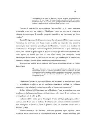 48
Uma abordagem, por meio da Matemática, de um problema não-matemático da
realidade, ou de uma situação não-matemática da realidade, escolhida pelos alunos
reunidos em grupos, de tal forma que as questões da Educação Matemática Crítica
embasem o desenvolvimento do trabalho (ARAÚJO, 2007, p. 30).
Trazemos à tona também a concepção de Caldeira (2007, p. 82), outro importante
pesquisador nessa área, que concebe a Modelagem “como um processo de obtenção e
validação de um conjunto de símbolos e relações matemáticas que representam um objeto
estudado”.
Burak (2004) pontua a Modelagem como uma alternativa metodológica para o ensino de
Matemática. Ao corroborar com Burak ousamos estender sua concepção para: alternativa
metodológica para o ensino e aprendizagem da Matemática. Tomamos essa liberdade por
acreditarmos na Modelagem como um importante instrumento não só para estabelecer o
ensino, mas também a aprendizagem. É preciso esclarecer que não estamos tomando uma
visão ingênua de afirmar que toda vez que ocorre ensino, por conseguinte, ocorre
aprendizagem. Enfatizamos, ao concordar com esse autor que a Modelagem se constitui uma
alternativa tanto para o ensino quanto para a aprendizagem da Matemática.
Remetemo-nos também à concepção de Modelagem atribuída por Chaves e Espírito
Santo (2008):
Modelagem Matemática como um processo gerador de um ambiente de ensino e
aprendizagem, no qual, os conteúdos matemáticos podem ser conduzidos de forma
articulada com outros conteúdos, de diferentes áreas do conhecimento, contribuindo
dessa forma, para que se tenha uma visão holística (global) do problema em
investigação (p.159).
Para Bassanezzi (2002, p.16), considerado um dos precursores da Modelagem no Brasil,
“[...] a modelagem consiste na arte de transformar situações da realidade em problemas
matemáticos cujas soluções devem ser interpretadas na linguagem do mundo real”.
Borba e Villarreal (2005) colocam que a Modelagem “pode ser entendida como uma
abordagem pedagógica que enfatiza a escolha dos temas pelos alunos de um problema a ser
investigado em sala de aula” (p. 29).
Malheiros (2004) afirma que a Modelagem é “uma estratégia pedagógica, onde os
alunos, a partir de um tema ou problema de interesse deles, utilizam conteúdos matemáticos
para investigá-lo ou resolvê-lo, tendo o professor como um orientador durante todo o
processo” (p. 69).
Malheiros referencia Zbiek e Conner (2006), que apresentam alguns objetivos a serem
alcançados ao se trabalhar com a Modelagem em sala de aula: “preparar estudantes para
 