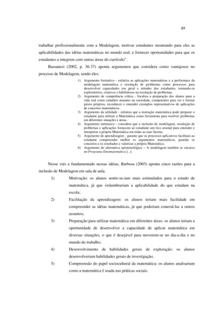 49
trabalhar profissionalmente com a Modelagem, motivar estudantes mostrando para eles as
aplicabilidades das idéias matemáticas no mundo real, e fornecer oportunidades para que os
estudantes a integrem com outras áreas do currículo”.
Bassanezi (2002, p. 36-37) aponta argumentos que considera como vantajosos no
processo de Modelagem, sendo eles:
1) Argumento formativo - enfatiza as aplicações matemáticas e a performace da
modelagem matemática e resolução de problemas como processos para
desenvolver capacidades em geral e atitudes dos estudantes, tornando-os
exploratórios, criativos e habilidosos na resolução de problemas.
2) Argumento de competência crítica - focaliza a preparação dos alunos para a
vida real como cidadãos atuantes na sociedade, competentes para ver e formar
juízos próprios, reconhecer e entender exemplos representativos de aplicações
de conceitos matemáticos.
3) Argumento da utilidade - enfatiza que a instrução matemática pode preparar o
estudante para utilizar a Matemática como ferramenta para resolver problemas
em diferentes situações e áreas.
4) Argumento intrínseco - considera que a inclusão de modelagem, resuloção de
problemas e aplicações fornecem ao estudante um rico arsenal para entender e
interpretar a própria Matemática em todas as suas facetas.
5) Argumento de aprendizagem - garante que os processos aplicativos facilitam ao
estudante compreender melhor os argumentos matemáticos, guardar os
conceitos e os resultados e valorizar a própria Matemática.
6) Argumento de alternativa epistemológica – A modelagem também se encaixa
no Programa Etnomatemática [...]
Nesse viés e fundamentado nessas idéias, Barbosa (2003) aponta cinco razões para a
inclusão de Modelagem em sala de aula.
1) Motivação: os alunos sentir-se-iam mais estimulados para o estudo de
matemática, já que vislumbrariam a aplicabilidade do que estudam na
escola;
2) Facilitação da aprendizagem: os alunos teriam mais facilidade em
compreender as idéias matemáticas, já que poderiam conectá-las a outros
assuntos;
3) Preparação para utilizar matemática em diferentes áreas: os alunos teriam a
oportunidade de desenvolver a capacidade de aplicar matemática em
diversas situações, o que é desejável para moverem-se no dia-a-dia e no
mundo do trabalho;
4) Desenvolvimento de habilidades gerais de exploração: os alunos
desenvolveriam habilidades gerais de investigação;
5) Compreensão do papel sociocultural da matemática: os alunos analisariam
como a matemática é usada nas práticas sociais.
 