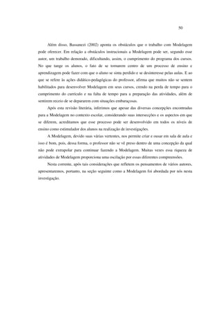 50
Além disso, Bassanezi (2002) aponta os obstáculos que o trabalho com Modelagem
pode oferecer. Em relação a obstáculos instrucionais a Modelagem pode ser, segundo esse
autor, um trabalho demorado, dificultando, assim, o cumprimento do programa dos cursos.
No que tange os alunos, o fato de se tornarem centro de um processo de ensino e
aprendizagem pode fazer com que o aluno se sinta perdido e se desinteresse pelas aulas. E ao
que se refere às ações didático-pedagógicas do professor, afirma que muitos não se sentem
habilitados para desenvolver Modelagem em seus cursos, crendo na perda de tempo para o
cumprimento do currículo e na falta de tempo para a preparação das atividades, além de
sentirem receio de se depararem com situações embaraçosas.
Após esta revisão literária, inferimos que apesar das diversas concepções encontradas
para a Modelagem no contexto escolar, considerando suas intersecções e os aspectos em que
se diferem, acreditamos que esse processo pode ser desenvolvido em todos os níveis de
ensino como estimulador dos alunos na realização de investigações.
A Modelagem, devido suas várias vertentes, nos permite criar e ousar em sala de aula e
isso é bom, pois, dessa forma, o professor não se vê preso dentro de uma concepção da qual
não pode extrapolar para continuar fazendo a Modelagem. Muitas vezes essa riqueza de
atividades de Modelagem proporciona uma oscilação por essas diferentes compreensões.
Nesta corrente, após tais considerações que refletem os pensamentos de vários autores,
apresentaremos, portanto, na seção seguinte como a Modelagem foi abordada por nós nesta
investigação.
 