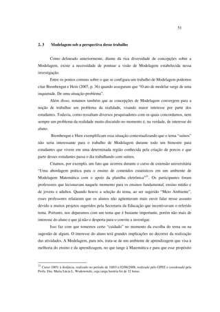 51
2. 3 Modelagem sob a perspectiva desse trabalho
Como delineado anteriormente, diante da rica diversidade de concepções sobre a
Modelagem, existe a necessidade de pontuar a visão de Modelagem estabelecida nessa
investigação.
Entre os pontos comuns sobre o que se configura um trabalho de Modelagem podemos
citar Biembengut e Hein (2007, p. 36) quando asseguram que “O ato de modelar surge de uma
inquietude. De uma situação-problema”.
Além disso, notamos também que as concepções de Modelagem convergem para a
noção de trabalhar um problema da realidade, visando maior interesse por parte dos
estudantes. Todavia, como ressaltam diversos pesquisadores com os quais concordamos, nem
sempre um problema da realidade muito discutido no momento é, na verdade, de interesse do
aluno.
Biembengut e Hien exemplificam essa situação contextualizando que o tema “suínos”
não seria interessante para o trabalho de Modelagem durante todo um bimestre para
estudantes que vivem em uma determinada região conhecida pela criação de porcos e que
parte desses estudantes passa o dia trabalhando com suínos.
Citamos, por exemplo, um fato que ocorreu durante o curso de extensão universitária
“Uma abordagem prática para o ensino de conteúdos estatísticos em um ambiente de
Modelagem Matemática com o apoio da planilha eletrônica”21
. Os participantes foram
professores que lecionavam naquele momento para os ensinos fundamental, ensino médio e
de jovens e adultos. Quando houve a seleção do tema, ao ser sugerido “Meio Ambiente”,
esses professores relataram que os alunos não agüentavam mais ouvir falar nesse assunto
devido a muitos projetos sugeridos pela Secretaria da Educação que incentivavam o referido
tema. Portanto, nos deparamos com um tema que é bastante importante, porém não mais de
interesse do aluno e que já não o desperta para o convite a investigar.
Isso faz com que tomemos certo “cuidado” no momento da escolha do tema ou na
sugestão de algum. O interesse do aluno terá grandes implicações no decorrer da realização
das atividades. A Modelagem, para nós, trata-se de um ambiente de aprendizagem que visa à
melhoria do ensino e da aprendizagem, no que tange à Matemática e para que esse propósito
21
Curso 100% à distância, realizado no período de 10/03 a 02/06/2008, realizado pelo GPEE e coordenado pela
Profa. Dra. Maria Lúcia L. Wodewotzki, cuja carga horária foi de 32 horas.
 