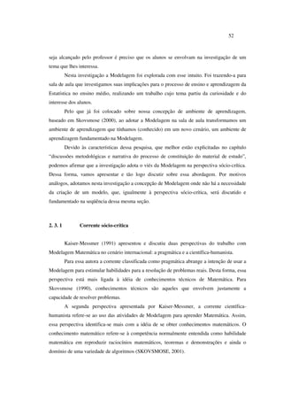 52
seja alcançado pelo professor é preciso que os alunos se envolvam na investigação de um
tema que lhes interessa.
Nesta investigação a Modelagem foi explorada com esse intuito. Foi trazendo-a para
sala de aula que investigamos suas implicações para o processo de ensino e aprendizagem da
Estatística no ensino médio, realizando um trabalho cujo tema partiu da curiosidade e do
interesse dos alunos.
Pelo que já foi colocado sobre nossa concepção de ambiente de aprendizagem,
baseado em Skovsmose (2000), ao adotar a Modelagem na sala de aula transformamos um
ambiente de aprendizagem que tínhamos (conhecido) em um novo cenário, um ambiente de
aprendizagem fundamentado na Modelagem.
Devido às características dessa pesquisa, que melhor estão explicitadas no capítulo
“discussões metodológicas e narrativa do processo de constituição do material de estudo”,
podemos afirmar que a investigação adota o viés da Modelagem na perspectiva sócio-crítica.
Dessa forma, vamos apresentar e tão logo discutir sobre essa abordagem. Por motivos
análogos, adotamos nesta investigação a concepção de Modelagem onde não há a necessidade
da criação de um modelo, que, igualmente à perspectiva sócio-crítica, será discutido e
fundamentado na seqüência dessa mesma seção.
2. 3. 1 Corrente sócio-crítica
Kaiser-Messmer (1991) apresentou e discutiu duas perspectivas do trabalho com
Modelagem Matemática no cenário internacional: a pragmática e a científica-humanista.
Para essa autora a corrente classificada como pragmática abrange a intenção de usar a
Modelagem para estimular habilidades para a resolução de problemas reais. Desta forma, essa
perspectiva está mais ligada à idéia de conhecimentos técnicos de Matemática. Para
Skovsmose (1990), conhecimentos técnicos são aqueles que envolvem justamente a
capacidade de resolver problemas.
A segunda perspectiva apresentada por Kaiser-Messmer, a corrente científica-
humanista refere-se ao uso das atividades de Modelagem para aprender Matemática. Assim,
essa perspectiva identifica-se mais com a idéia de se obter conhecimentos matemáticos. O
conhecimento matemático refere-se à competência normalmente entendida como habilidade
matemática em reproduzir raciocínios matemáticos, teoremas e demonstrações e ainda o
domínio de uma variedade de algoritmos (SKOVSMOSE, 2001).
 