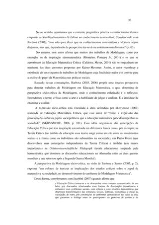 53
Nesse sentido, apontamos que a corrente pragmática prioriza o conhecimento técnico
enquanto a científica-humanista dá ênfase ao conhecimento matemático. Corroborando com
Barbosa (2003), “isso não quer dizer que os conhecimentos matemáticos e técnicos sejam
disjuntos, mas que, dependendo da perspectiva ter-se-á encaminhamentos distintos” (p. 03).
No entanto, esse autor afirma que muitos dos trabalhos de Modelagem, como por
exemplo, os de inspiração etnomatemática (Monteiro; Pompeu Jr., 2001) e os que se
aproximam da Educação Matemática Crítica (Caldeira; Meyer, 2001) não se enquadram em
nenhuma das duas correntes propostas por Kaiser-Messmer. Assim, o autor reconhece a
existência de um conjunto de trabalhos de Modelagem cuja finalidade maior é o convite para
a análise do papel da Matemática nas práticas sociais.
Baseado nessas constatações, Barbosa (2003, 2006) propõe uma terceira perspectiva
para denotar trabalhos de Modelagem em Educação Matemática, a qual denomina de
perspectiva sócio-crítica da Modelagem, onde o conhecimento enfatizado é o reflexivo.
Entendemos o termo crítica como a arte e a habilidade de julgar e analisar. É a atividade de
examinar e avaliar.
A expressão sócio-crítica está vinculada à idéia defendida por Skovsmose (2001)
nomeada de Educação Matemática Crítica, que esse autor vê “como a expressão das
preocupações sobre os papéis sociopolíticos que a educação matemática pode desempenhar na
sociedade” (SKOVSMOSE, 2008, p. 101). Essa idéia originou-se das concepções da
Educação Crítica que tem inspiração encontrada em diferentes fontes como, por exemplo, na
Teoria Crítica (no âmbito da educação essa teoria surge como um elo entre os movimentos
sociais e a forma como os indivíduos são submetidos na sociedade), em Paulo Freire (que
desenvolveu suas concepções independentes da Teoria Crítica) e também (em menos
importância) na Geisteswissenchaftliche Pädagogik (teoria educacional inspirada pela
hermenêutica que dominou as discussões educacionais na Alemanha entre as duas guerras
mundiais e que retornou após a Segunda Guerra Mundial).
A perspectiva da Modelagem sócio-crítica, na visão de Barbosa e Santos (2007, p. 2),
exprime “um esforço de teorizar as implicações dos estudos críticos sobre o papel da
matemática na sociedade, no desenvolvimento do ambiente de Modelagem Matemática”.
Dessa forma, corroboramos com Jacobini (2007) quando afirma que
a Educação Crítica insere-se e se desenvolve num contexto caracterizado, de um
lado, por discussões relacionadas com formas de dominação (econômicas e
culturais), com problemas sociais, com críticas e com relações democráticas que
objetivam transformações nas estruturas sociais, políticas, econômicas e éticas da
sociedade; de outro, por construções de ambientes democráticos nas salas de aula
que garantam o diálogo entre os participantes do processo de ensino e de
 